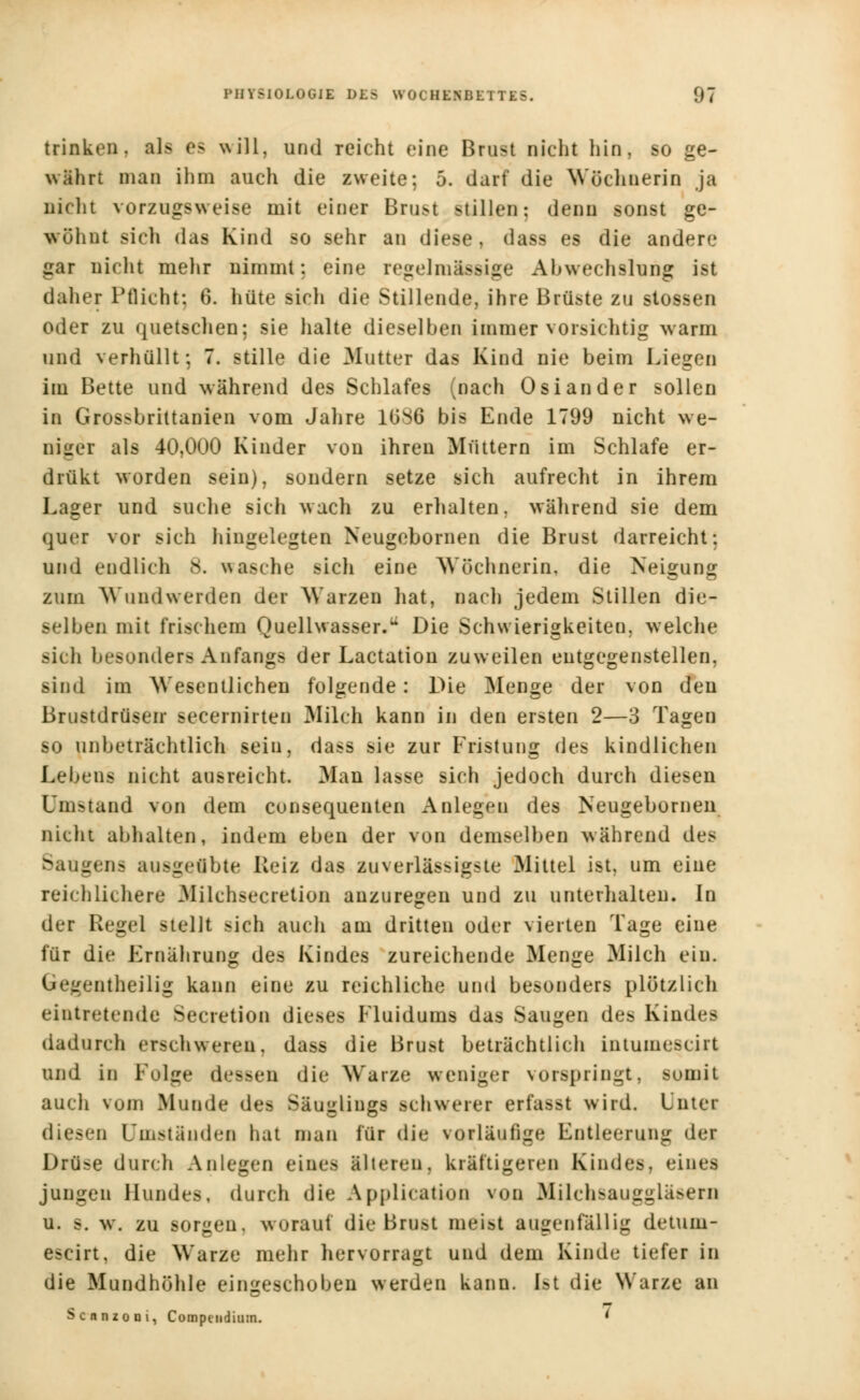 trinken, als es will, und reicht eine Brust nicht hin, so ge- wahrt man ihm auch die zweite; 5. darf die Wöchnerin ja nicht vorzugsweise mit einer Brust stillen; denn sonst ge- wöhnt sich das Kind so sehr an diese, dass es die andere gar nicht mehr nimmt; eine regelmässige Abwechslung ist daher Pflicht; 0. hüte sicli die Stillende, ihre Brüste zu stossen oder zu quetschen; sie halte dieselben immer vorsichtig wann und verhüllt; 7. stille die Mutter das Kind nie beim Liegen im Bette und während des Schlafes (nach Oslander sollen in Grossbrittanien vom Jahre 1086 bis Ende 1799 nicht we- niger als 40,000 Kinder von ihren Müttern im Schlafe er- drükt worden sein), sondern setze sich aufrecht in ihrem Lager und suche sich wach zu erhalten, während sie dem quer vor sich hingelegten Neugobornen die Brust darreicht; und endlich s. wasche sich eine Wöchnerin, die Neigung zum Wundwerden der Warzen hat, nach jedem Stillen die- selben mit frischem Quellwasser. Die Schwierigkeiten, welche sich besonders Anfangs der Lactation zuweilen entgegenstellen, sind im Wesentlichen folgende: Die Menge der von den Brustdrüsen secernirten Milch kann in den eisten 2—3 Tagen so unbeträchtlich sein, dass sie zur Fristung des kindlichen Lebens nicht ausreicht. Man lasse sich jedoch durch diesen Umstand von dem consequenten Anlegen des Neugebornen nicht abhalten, indem eben der von demselben während des Saugen* ausgeübte Reiz das zuverlässigste Mittel ist, um eine reichlichere Milchsecretion anzuregen und zu unterhalten. In der Regel stellt sich auch am dritten oder vierten Tage eine für die Ernährung des Kindes zureichende Menge Milch ein. Gegenteilig kann eine zu reichliche und besonders plötzlich eintretende Secretion dieses Fluidums das Saugen des Kindes dadurch erschweren, dass die Brust beträchtlich iutumescirt und in Folge dessen die Warze weniger vorspringt, somit auch von Munde des Säuglings schwerer erfasst wird. Unter diesen Umständen hat man für die vorläufige Entleerung der Drüse durch Anlegen eines älteren, kräftigeren Kindes, eines jungen Hundes, durch die Application von Milchsauggläsern u. |. w. zu sorgen, worauf die Brust meist augenfällig detuni- escirt, die Warze mehr hervorragt und dem Kinde tiefer in die Mundhöhle eingeschoben werden kann, ist die Warze an Scnnzoni, Compeiidium. '