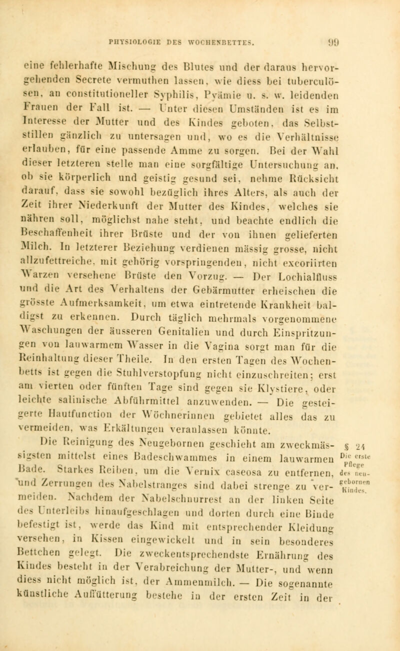 eine fehlerhafte Mischung des Blutes und der daraus hervor- gehenden Secrete vermuthen lassen, wie dtess bei tuberculö- sen, an constitutionellef Syphilis. Pyämie • a - leidenden Frauen der Fall ist. — Unter diesen Umständen ist es im Interesse der Mutter und des Kindes geboten, das Selbst- Btillen gänzlich zu untersagen und, wo es die Verhältnisse erlauben, für eine passende Amme zu sorgen. Bei der Wahl dieseT letzteren -teile man eine sorgfältige Untersuchung an, oh sie körperlich und geistig gesund sei. nehme Rücksicht darauf, dass sie sowohl bezüglich ihres Alters, als auch der Zeit ihi.-r Niederkunft der Mutter des Kindes, welches sie nähren soll, möglichst nahe steht, und beachte endlich die Beschaffenheit ihrer Brüste und der von ihnen gelieferten Milch. In letzterer Beziehung verdienen massig grosse, nicht allzufettreiche, mit gehörig vorspringenden, nicht exeoriirten Warzen versehene Brüste den Vorzug. — Der Lochialfluss und die Art des Verhaltens der Gebärmutter erheischen die grösste Aufmerksamkeit, um etwa eintretende Krankheit bal- digst zu erkennen. Durch taglich mehrmals vorgenommene Waschungen der äusseren Genitalien und durch Einspritzun- gen von lauwarmem Wasser in die Vagina sorgt man für die Reinhaltung dieser Theile. In den ersten Tagen des Wochen- bett ist gegen die Stuhl Verstopfung nicht einzuschreiten; erst am vierten oder fünften Tage sind gegen sie Klystiere, oder leichte Baiinische Aliführmittel anzuwenden. — Die gestei- gerte Hautfunction der Wöchnerinnen gebietet alles das zu vermeiden, was Erkältungen veranlassen könnte. Die Reinigung des Neugebornen geschieht am zweckmä>- sigsten mittelst eines Badeschwammes in einem lauwarmen D Bade. Starkes Reiben, um die Vernix caseosa zu entfernen, i« ne und Zerrungen des Nabelstranges sind dabei Btrenge zu ver- *$££ meiden. Nachdem der Nabelschnurresf an der linken Seite di'< Unterleibs hinaufgeschlagen and dorten durch eine Binde befestigt ist, werde das Kind mit entsprechender Kleidung versehen, in Kissen eingewickelt und in sein besonderes Bettchen gelegt. Die zweckentsprechendste Ernährung des Kindes besteh! in der Verabreichung der .Mutter-, und wenn diess nicht möglich ist, der Ammenmilch.— Die sogenannte künstliche Auffütterung bestehe in der ersten Zeit in der erst« Pflege