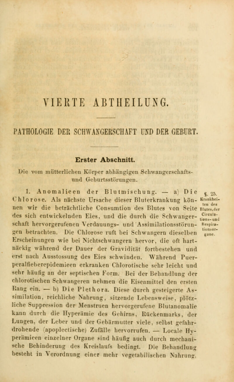 VIERTE ABTHEILUXG. PATHOLOGIE DER SCHWANGERSCHAFT UND DER GEBURT. Erster Abschnitt. Die vom mütterlichen Körper abhängigen Schwangerschafts- und Geburtsstörangen. 1. Anomalieen der Blutmischuno:. — a Die 25. Chlorose. Als nächste Ursache dieser Bluterkrankung kön- *«■»«»- nen wir die beträchtliche Consumtion des Blutes von Seite Biates,der sich entwickelnden Eies, und die durch die Schwanger- c,rcu,a- D tions-und schaft hervorgerufenen Verdauungs- und Assimilationsstörun- s«piw- gen betrachten. Die Chlorose ruft bei Schwangern dieselben J,^ Erscheinungen wie bei Nichtschwangern hervor, die oft hart- näckig während der Dauer der Gravidität fortbestehen und erst nach Ausstossung des Eies schwinden. Während Puer- peralfieberepidemieen erkranken Chlorotische sehr leicht und Bebt häutig an der septischen Form. Bei der Behandlung der chlorotischen Schwangeren nehmen die Eisenmittel den ersten Kau- ein, — b) Die Plethora. Diese durch gesteigerte As- similation, reichliche Nahrung, sitzende Lebensweise, plötz- liche Suppression der Menstruen hervorgerufene Blutanomalie kann durch die Hyperamie des Gehirns, Rückenmarks, dei Lungen, der Leber und der Gebärmutter viele, selbst gefahr- drohende apoplectische) ZnflUle hervorrufen. — Locale Hv- perämieen einzelner Organe sind häufig auch durch mechani- sche Behinderung des Kreislaufs bedingt. Die Behandlang besteht in Verordnung einer mehr vegetabilischen Nahrun».