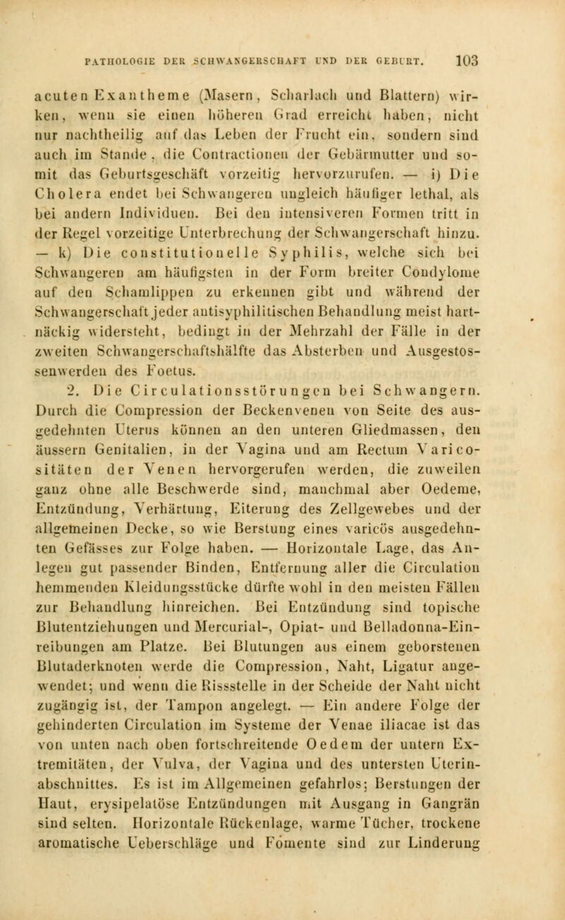 acuten Exantheme (Masern, Scharlach und Blattern) wir- ken, wenn sie einen höheren Grad erreicht haben, nicht nur nachtheilig auf das Leben der Pracht ein. sondern sind auch im Stunde . die Contractionen der Gebärmutter und so- mit das Geburtsgeschäft vorzeitig hervorzurufen. — i) Die Cholera endet bei Schwangeren ungleich häufiger lethal, als bei andern Individuen. Bei den intensiveren Formen tritt in der Regel vorzeitige Unterbrechung der Schwangerschaft hinzu. — k) Die Constitution eile Syphilis, welche sich bei Schwangeren am häufigsten in der Form breiter Condylome auf den Schamlippen zu erkennen gibt und während der Schwangerschaft jeder antisyphilitischen Behandlung meist hart- näckig widersteht, bedingt in der Mehrzahl der Fälle in der zweiten Schwangerschaftshälfte das Absterben und Ausgestos- Senwerden des Foetus. 2. Die Cir culationsstör u n gen bei Schwangern. Durch die Compression der Beckenveneu von Seite des aus- gedehnten Uterus können an den unteren Gliedmassen, den äussern Genitalien, in der Vagina und am Rectum Yarico- sitäten der Venen hervorgerufen werden, die zuweilen ganz ohne alle Beschwerde sind, manchmal aber Oedeme, Entzündung, Verhärtung, Eiterung des Zellgewebes und der allgemeinen Decke, so wie Berstuug eines varicös ausgedehn- ten Gefässee zur Folge haben. — Horizontale Lage, das An- legen gut passender Binden, Entfernung aller die Circulation hemmenden Kleidungsstücke dürfte wohl in den meisten Fällen zur Behandlung hinreichen. Bei Entzündung sind topische Blutentziehungen und Mercurial-, Opiat- und Belladonna-Ein- reibungen am Platze. Bei Blutungen aus einem geborstenen Blutaderknoten werde die Compression, Naht, Ligatur ange- wendet; und wenn die Rissstelle in der Scheide der Naht nicht zugängig ist, der Tampon angelegt. — Ein andere Folge der gehinderten Circulation im Systeme der Venae iliacae ist das von unten nach oben fortschreitende 0 cd ein der untern Ex- tremitäten, der Vulva, der Vagina und des untersten Uterin- abschnittes. Es ist im Allgemeinen gefahrlos: Beratungen der Haut, erysipelatüse Entzündungen mit Ausgang in Gangrän sind selten. Horizontale Rückenlage, warme Tücher, trockene aromatische Ueberschläge und Fomente sind zur Linderung