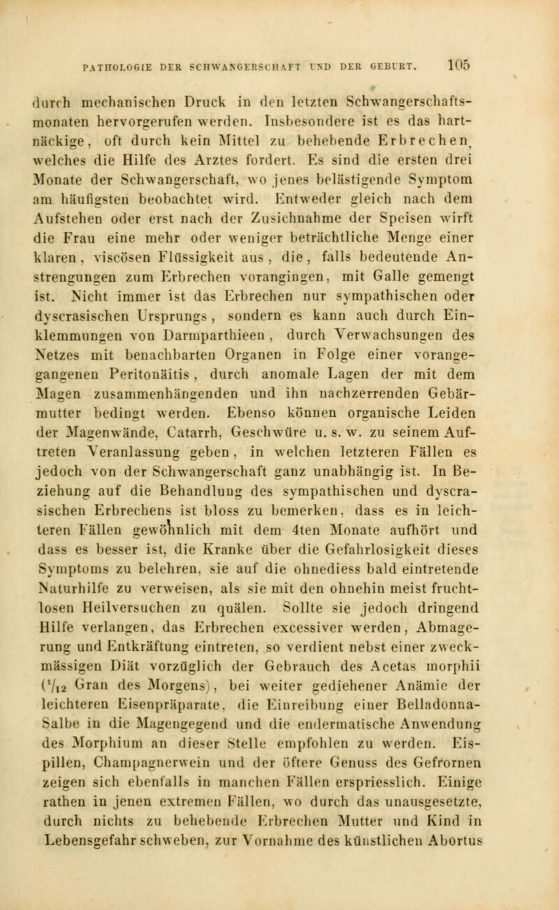 durch mechanischen Druck in den letzten Schwangerschafts- monaten hervorgerufen werden. Insbesondere ist es das hart- näckige, oft durch kein Mittel zu behebende Erbrechen. welches die Hilfe des Arztes fordert. Es sind die ersten drei Monate der Schwangerschaft, wo jenes belästigende Symptom am häufigsten beobachtet wird. Entweder gleich nach dem Aufstehen oder erst nach der Zusichnahme der Speisen wirft die Frau eine mehr oder weniger beträchtliche Menge einer klaren, viseösen Flüssigkeit aus, die, falls bedeutende An- strengungen zum Erbrechen vorangingen, mit Galle gemengt ist. Nicht immer ist das Erbrechen nur sympathischen oder dyscrasischen Ursprungs , sondern es kann auch durch Ein- klemmungen von Darniparthieen , durch Verwachsungen des Netzes mit benachbarten Organen in Folge einer vorange- gangenen Peritonäitis, durch anomale Lagen der mit dem Magen zusammenhängenden und ihn nachzerrenden Gebär- mutter bedingt werden. Ebenso können organische Leiden der Magenwände, Catarrh, Geschwüre u. s. w. zu seinem Auf- treten Veranlassung geben, in welchen letzteren Fällen es jedoch von der Schwangerschaft ganz unabhängig ist. In Be- ziehung auf die Behandlung des sympathischen und dyscra- sischen Erbrechens ist bloss zu bemerken, dass es in leich- teren Fällen gewöhnlich mit dem 4ten Monate aufhört und dass es besser ist, die Kranke über die Gefahrlosigkeit dieses Symptoms zu belehren, sie auf die ohnediess bald eintretende Naturhilfe zu verweisen, als sie mit den ohnehin meist frucht- losen Heilversuchen zu quälen. Sollte sie jedoch dringend Hilfe verlangen, das Erbrechen excessiver werden, Abmage- rung und Entkräftung eintreten, so verdient nebst einer zweck- mässigen Diät vorzüglich der Gebrauch des Acetas inorphii (l/i2 Gran des Morgens), bei weiter gediehener Anämie der leichteren Eisenpräparate, die Einreibung einer Belladonna- Salbe in die Magengegend und die endermatische Anwendung des Morphium an dieser Stelle empfohlen zu werden; Eis- pillen, Champagnerwein und der öftere Genuss des Gefrornen zeigen sich ebenfalls in manchen Füllen erspriesslich. Einige rathen in jenen extremen Fällen, \\<> durch das unausgesetzte, durch nichts zu behebende Erbrechen Mutter und Kind in Lebensgefahr schweben, zur Vornahme des künstlichen Abortus