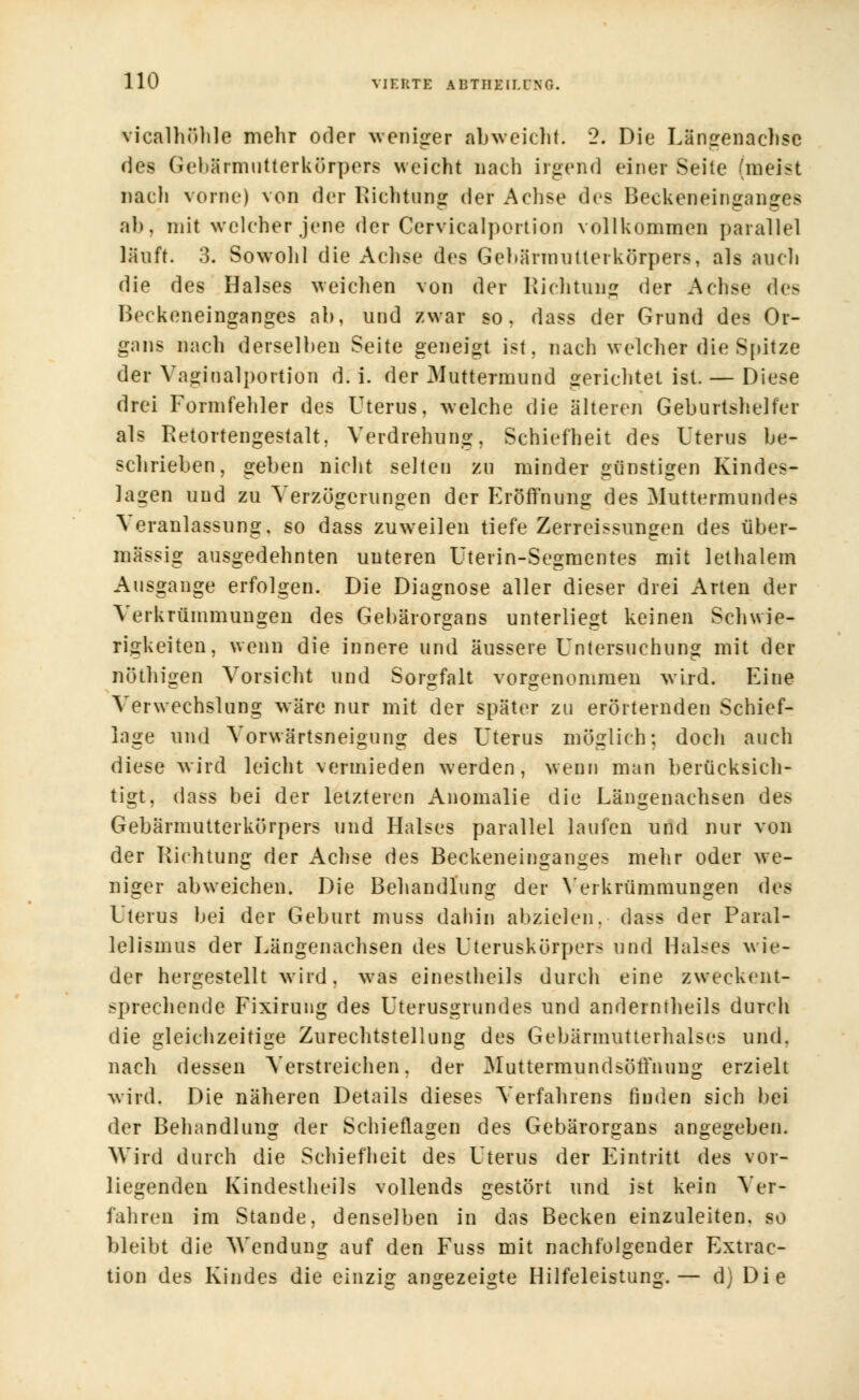 vicalhöhle mehr oder weniger abweicht. 2. Die Längenachse des (icliärmiitterkürpers weicht nach irgend einer Seite (meist nach vorne) von der Richtung der Achse des Beckeneinganges al». mit welcher jene der Cervicalportion vollkommen parallel läuft. 3. Sowohl die Achse des Gehärmutterkörpers, als auch die des Halses weichen von der Richtung der Achse des Beckeneinganges ab, und zwar so, dass der Grund des Or- gans nach derselben Seite geneigt ist. nach welcher die Spitze der Vaginalportion d. i. der ^Muttermund gerichtet ist. — Diese drei Formfehler des Uterus, welche die älteren Geburtshelfer als Retortengestalt, Verdrehung, Schiefheit des Uterus be- schrieben, geben nicht selten zu minder günstigen Kindes- lagen und zu Verzögerungen der Eröffnung des Muttermundes Veranlassung, so dass zuweilen tiefe Zerreissungen des über- mässig ausgedehnten unteren Uterin-Segmentes mit lethalem Ausgange erfolgen. Die Diagnose aller dieser drei Arten der Verkrümmungen des Gebärorgans unterliegt keinen Schwie- rigkeiten, wenn die innere und äussere Untersuchung mit der nöthigen Vorsicht und Sorgfalt vorgenommen wird. Eine Verwechslung wäre nur mit der später zu erörternden Schief- lage und Vorwärtsneigung des Uterus möglich: doch auch diese wird leicht vermieden werden, wenn man berücksich- tigt, dass bei der letzteren Anomalie die Längenachsen des Gebärmutterkörpers und Halses parallel laufen und nur von der Richtung der Achse des Beckeneinganges mehr oder we- niger abweichen. Die Behandlung der Verkrümmungen des Uterus bei der Geburt muss dahin abzielen, dass der Paral- lelismus der Längenachsen des Uteruskörpers und Halses wie- der hergestellt wird, was einestheils durch eine zweckent- sprechende Fixirung des Uterusgrundes und anderntheils durch die gleichzeitige Zurechtstellung des Gebärmutterhalses und. nach dessen Verstreichen, der MuttermundsörTnnng erzielt wird. Die näheren Details dieses Verfahrens finden sich bei der Behandlung der Schieflagen des Gebärorgans angegeben. Wird durch die Schiefheit des Uterus der Eintritt des vor- liegenden Kindestheils vollends gestört und ist kein Ver- fahren im Stande, denselben in das Becken einzuleiten, so bleibt die Wendung auf den Fuss mit nachfolgender Extrac- tion des Kindes die einzig angezeigte Hilfeleistung.— d) Die