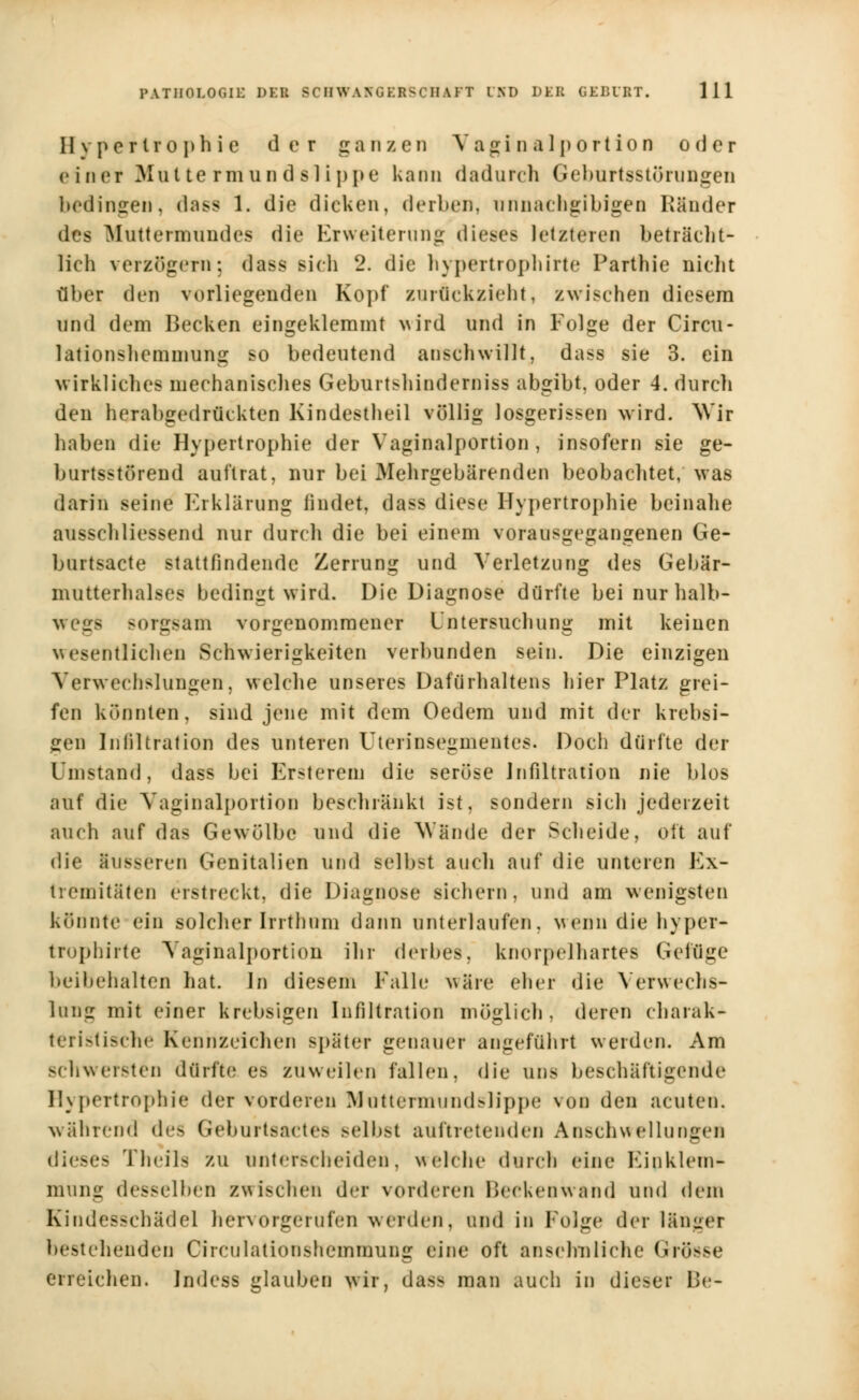 Hypertrophie der ganzen Vaginalportion oder e iner Mut te rmun d sl ippe kann dadurch Geburtsstörungen bedingen, dass 1. die dicken, derben, unnachgibigen Ränder des Muttermundes die Erweiterung dieses letzteren beträcht- lich verzögern; dass sich 2. die hypertrophirte Parthie nicht über den vorliegenden Kopf zurückzieht, zwischen diesem und dem Becken eingeklemmt wird und in Folge der Circu- lationshemmung so bedeutend anschwillt, dass sie 3. ein wirkliches mechanisches Geburtslanderoiss abgibt, oder 4. durch den herabgedrückten Kindestheil völlig losgerissen wird, ^'ir haben die Hypertrophie der Vaginalportion , insofern sie ge- burtsstörend auftrat, nur bei Mehrgebärenden beobachtet, was darin seine Erklärung findet, dass diese Hypertrophie beinahe abschliessend nur durch die bei einem vorausgegangenen Ge- burtsacte stattfindende Zerrung und Verletzung des Gebär- nmtterhalses bedingt wird. Die Diagnose dürfte bei nur halb- wegs sorgsam vorgenommener Untersuchung mit keinen wesentlichen Schwierigkeiten verbunden sein. Die einzigen Verwechslungen, welche unseres Dafürhaltens hier Platz grei- fen könnten, sind jene mit dem Oedem und mit der krebsi- gen Infiltration des unteren Uterinsegmentes. Doch dürfte der inistand, dass bei Ersterein die seröse Infiltration nie blos auf die Vaginalportion beschränkt ist, sondern sich jederzeit auch auf das Gewölbe und die Wände der Scheide, oft auf die äusseren Genitalien und selbst auch auf die unteren Ex- tremitäten erstreckt, die Diagnose sichern, und am wenigsten könnte ein solcher Irrthum dann unterlaufen, wenn die hyper- trophirte Vaginalportion ihr derbes, knorpelhartes Geiiiire beibehalten hat. In diesem Falle wäre eher die Verwechs- lung mit einer krebsigen Infiltration möglich, deren charak- teristische Kennzeichen spater genauer angeführt werden. Am schwersten dürfte es zuweilen fallen, die uns beschäftigende Hypertrophie der vorderen Muttermundslippe von den acuten. während des Geburtsactes selbst auftretenden Anschwellungen dieses Theih zu unterscheiden, welche durch eine Kinklcm- mung desselben zwischen der vorderen Beckenwand und dem Kindesschädel hervorgerufen werden, und in Folge der länger bestehenden Circulationsheminung eine oft ansehnliche Grosse erreichen, indess glauben wir, dass man auch in dieser Be-