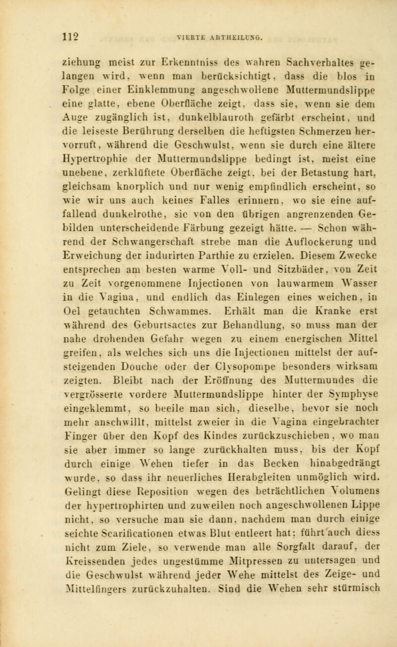ziehuug meist zur Erkenntnis des wahren Sacliverhaltes ge- langen wird, wenn man berücksichtigt, dass die blos in Folge einer Einklemmung angeschwollene Muttermundslippe eine glatte, ebene Oberfläche zeigt, dass sie, wenn sie dem Auge zugänglich ist. dunkelblanroth gefärbt erscheint, und die leiseste Berührung derselben die heftigsten Schmerzen her- vorruft. während die Geschwulst, wenn sie durch eine ältere Hypertrophie der Muttermundslippe bedingt ist, meist eine unebene, zerklüftete Oberfläche zeigt, bei der Betastung hart, gleichsam knorplich und nur wenig empfindlich erscheint, so wie wir uns auch keines Falles erinnern, wo sie eine auf- fallend dunkelrothe, sie von den übrigen angrenzenden Ge- bilden unterscheidende Färbung gezeigt hätte. — Schon wäh- rend der Schwangerschaft strebe man die Auflockerung und Erweichung der indurirten Parthie zu erzielen. Diesem Zwecke entsprechen am besten warme Voll- und Sitzbäder, von Zeit zu Zeit vorgenommene Injectionen von lauwarmem Wasser in die Vagina, und endlich das Einlegen eines weichen, in Oel getauchten Schwammes. Erhält man die Kranke erst während des Geburtsactes zur Behandlung, so muss man der nahe drohenden Gefahr wegen zu einem energischen Mittel greifen, als welches sich uns die Injectionen mittelst der auf- steigenden Douche oder der Clysopompe besonders wirksam zeigten. Bleibt nach der Eröffnung des Muttermundes die vergiösserte vordere Muttermundslippe hinter der Symphy-e eingeklemmt, so beeile man sich, dieselbe, bevor sie nocli mehr anschwillt, mittelst zweier in die Vagina eingebrachter Finger über den Kopf des Kindes zurückzuschieben, wo man sie aber immer so lange zurückhalten muss. bis der Kopf durch einige Wehen tiefer in das Becken hinabgedrängt wurde, so dass ihr neuerliches Herabgleiten unmöglich wird. Gelingt diese Reposition wegen des beträchtlichen Volumens der hypertrophirten und zuweilen noch angeschwollenen Lippe nicht, so versuche man sie dann, nachdem man durch einige seichte Scarificationen etwas Blut entleert hat: führt auch diesa nicht zum Ziele, BO verwende man alle Sorgfalt darauf, der Kreissenden jedes ungestümme Mitpressen zu untersagen und die Geschwulst während jeder Wehe mittelst des Zeige- und Mittelfingers zurückzuhalten. Sind die Wehen sehr stürmisch