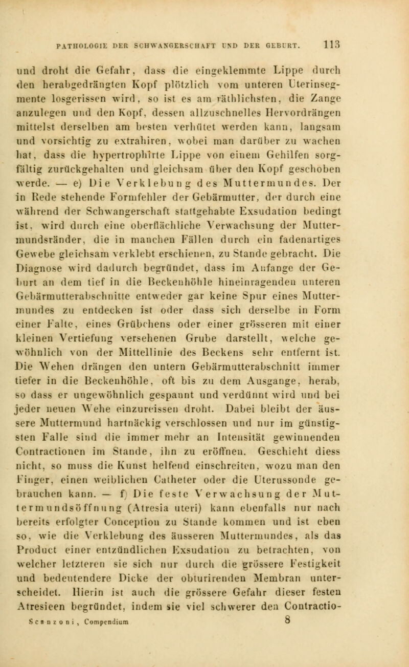 und droht die Gefahr, dass die eingeklemmte Lippe durch deif herabgedrlngten Kopf plötzlich vom unteren Uterinseg- meate losgerissen wird, so ist es am ^Üblichsten, die Zange anzulesen und den Kopf, dessen allzuschnelles Hervordrängen mittelst derselben am besten verhütet werden kann, langsam ond vorsichtig zu extrahiren. wobei man darüber zu wachen hat. dass die hvpertrophirte Lippe von einem Gehilfen sorg- fältig zurückgehalten und gleichsam über den Kopf geschoben Averde. — e) Die Verklebung des Muttermun des. Der in Rede stellende Formfehler der Gebärmutter, der durch eine während der Schwangerschaft stattgehabte Exsudation bedingt ist. wird durch eine oberflächliche Verwachsung der Mutter- mundsränder, die in manchen Fällen durch ein fadenartiges Gewebe gleichsam verklebt erschienen, zu Stande gebracht. Die Diagnose wird dadurch begründet, dass im Anfange der Ge- burt an dem tief in die Becken höhle hineinragenden unteren G< bärmutterabschnitte entweder gar keine Spur eines Mutter- mundes zu entdecken ist oder dass sich derselbe in Form einer Falte, eines Grübchens oder einer grösseren mit einer kleinen Vertiefung versehenen Grube darstellt, welche ge- wöhnlich von der Mittellinie des Beckens sehr entfernt i>t. Die Wehen drängen den untern Gebärmutterabschnitt immer tiefer in die Beckenhöhle, oft bis zu dem Ausgange, herab, so da>-> er ungewöhnlich gespaunt und verdünnt wird und bei jeder neuen Wehe einzureissen droht. Dabei bleibt der äus- sere Muttermund hartnäckig verschlossen und nur im günstig- sten Falle sind die immer mehr an Intensität gewinnenden Contractionen im Stande, ihn zu eröffnen. Geschieht diess nicht, so mnss die Kunst helfend einschreiten, wozu man den Finger, einen weiblichen Catheter oder die Uterussonde ge- brauchen kann. — f Die feste Verwachsung der M u t- termnndsöffnting (Atresia uteri) kann ebenfalls nur nach bereits erfolgter Conceplion zu Stande kommen und ist eben so. wie die Verklebung des äusseren Muttermundes, als das Product einer ent/.ündli< li<n Kxsudation zu betrachten, von welcher letzteren sie sich nur durch die grössere Fe?tigkeit und bedeutendere Dicke der ubturirenden Membran unter- scheidet. Hierin ist auch die grössere Gefahr dieser festen Atresieen begründet, indem sie viel schwerer den Contractio- Scnnzoni, Compcndium ö