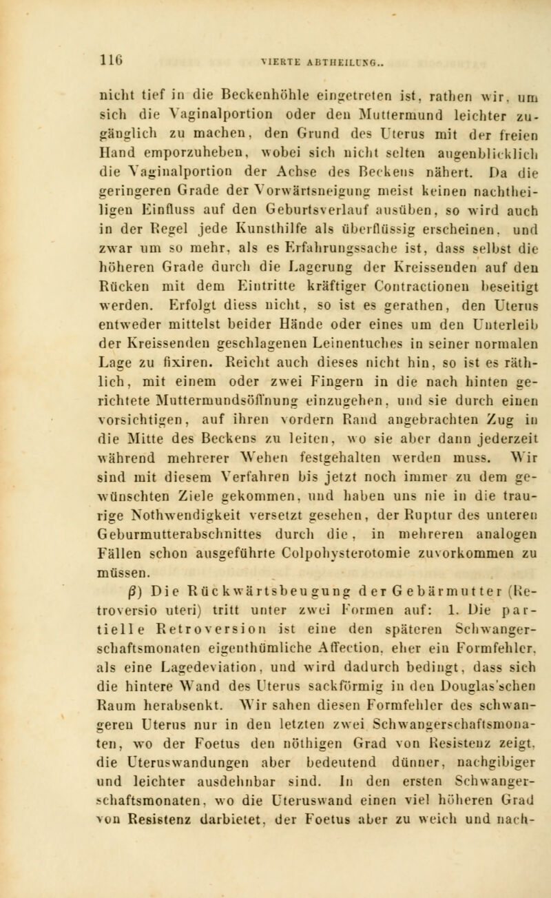 nicht tief in die Beckenhöhle eingetreten ist. rathen wir. um sieh die Vaginalportion oder den Muttermund leichter zu- gänglich zu machen, den Grund des Uterus mit der freien Hand emporzuheben, wobei sich nicht selten augenblicklich die Vaginalportion der Achse des Beckens nähert. Da die geringeren Grade der Vorwärtsneigung meist keinen nachtei- ligen Einfluss auf den Geburtsverlauf ausüben, so wird auch in der Regel jede Kunsthilfe als überflüssig erscheinen, und zwar um so mehr, als es Erfahrungssache ist, dass selbst die höheren Grade durch die Lagerung der Kreissenden auf den Rücken mit dem Eintritte kräftiger Contractionen beseitigt werden. Erfolgt diess nicht, so ist es gerathen, den Uterus entweder mittelst beider Hände oder eines um den Unterleib der Kreissenden geschlagenen Leinentuches in seiner normalen Lage zu fixiren. Reicht auch dieses nicht hin, so ist es räth- lich, mit einem oder zwei Fingern in die nach hinten ge- richtete Muttermundsöfl'nung einzugehen, und sie durch einen vorsichtigen, auf ihren vordem Rand angebrachten Zug in die Mitte des Beckens zu leiten, wo sie aber dann jederzeit während mehrerer Wehen festgehalten werden muss. Wir sind mit diesem Verfahren bis jetzt noch immer zu dem ge- wünschten Ziele gekommen, und haben uns nie in die trau- rige Nothwendigkeit versetzt gesehen, der Ruptur des unteren Geburmutterabschnittes durch die, in mehreren analogen Fällen schon ausgeführte Colpohysterotomie zuvorkommen zu müssen. ß) Die Rückwärtsbeugung der Gebärmutter (Re- troversio uteri) tritt unter zwei Formen auf: 1. Die par- tielle Retroversion ist eine den späteren Schwanger- schaftsmonaten eigenthümliche Affection. eher ein Formfehler, als eine Lagedeviation, und wird dadurch bedingt, dass sich die hintere Wand des Uterus sackförmig in den Douglas'sehen Raum herabsenkt. Wir sahen diesen Formfehler des schwan- geren Uterus nur in den letzten zwei Schwangerschaftsmona- ten, wo der Foetus den nöthigen Grad von Resistenz zeigt, die Uteruswandungen aber bedeutend dünner, nachgibiger und leichter ausdehnbar sind. In den ersten Schwanger- ?>chaftsmonaten. wo die Uteruswand einen viel höheren Grad von Resistenz darbietet, der Foetus aber zu weich und nach-