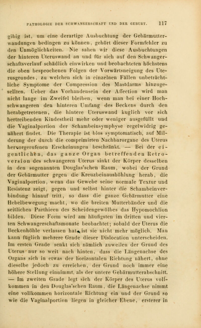 gibig Ist, um eine derartige Ausbuchtung der Gebärmutter- wandungen bedingen zu können, gehört dieser Formfehler zu • lcn Unmöglichkeiten. Nie sahen \ur diese Ausbuchtungen der hinteren Uteraswand an und für sich auf den Schwanger- schaftsverlauf schädlich einwirken und beobachteten höchstens die oben besprochenen Folgen der Vorwärtsneigung des Ute- rusgrundes, zu welchen sieh in einzelnen Fällen unbeträcht- liche Symptome der Compression des Mastdarms hinzuge- sellten. L'eber das Vorhandensein der Aflection wird man nicht lange im Zweifel bleiben, wenn man bei einer Hoch- schwangeren den hinteren Umfang des Beckens durch den herabgetretenen, die hintere Uteruswand kuglich vor sich hertreibenden Kindestheil mehr oder weniger ausgefüllt und die Vaginalportion der Schambeins)mphyse regelwidrig ge- nähert findet. Die Therapie ist blos symptomatisch, auf Mil- derung der durch die comprimirten Nachbarorgauc des Uterus hervorgerufenen Erscheinungen beschränkt. — Bei der ei- gentli c h%n, das ganze Organ betreffenden Retr o- version des schwangeren Uterus sinkt der Körper desselben in den sogenannten Douglas'schen Raum, wobei der Grund der Gebärmutter gegen die Kreuzbeinaushöhlung herab, die Vaginalportion, wenn das Gewebe seine normale Textur und Resistenz zeigt, gegen und selbst hinter die Schambeinver- bindung hinauf tritt, so dass die ganze Gebärmutter eine Hebelbewegung macht, wo die breiten Mutterbänder und die seitlichen Parthieen des Scheidengewölbes das Hypomochlion Bilden. Diese Form wird am häufigsten im dritten und vier- ten Schwangerschaftsmonate beobachtet; sobald der Uterus die Beckenhöhle verlassen hat*ist sie nicht mehr möglich. Man kann füglich mehrere Grade dieser Dislocation unterscheiden. Im ersten Grade senkt sich nämlich zuweilen der Grund des Uterus nur so weit nach hinten, dasfl die Längenachse de- Organs sich in <-tua- der horizontalen Richtung nähert, ohne dieselbe jedoch zu erreichen, der Grund noch immer eine höhere Stellung einnimmt, al> der untere Gebärmutterabschnitt. — Im zweiten Grade legt -ich der Körper des Uterus voll- kommen in den Douglas'schen Kaum, die L&ngenachse nimmt eine vollkommen horizontale Richtung ein und der Grund so wie die Vaginalportion liegen in gleicher Ebene, ersterer in