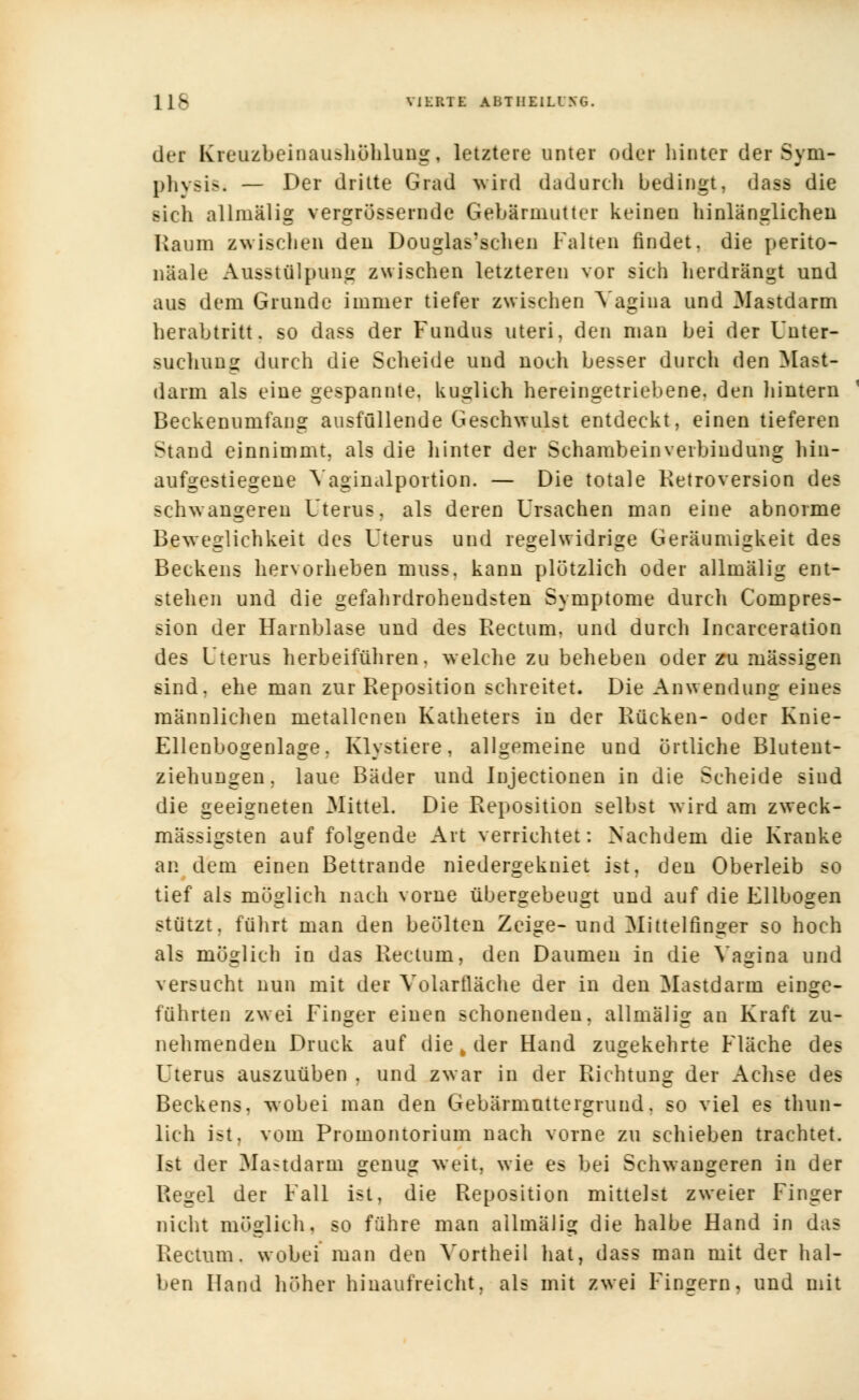 1 IS VIERTE ABTIIEILING. der Kreuzbeinaushöhlung, letztere unter oder hinter der Sym- physis — Der dritte Grad wird dadurch bedingt, dass die sich allmälig vergrößernde Gebärmutter keinen hinlänglichen Kaum zwischen den Douglas'schen Falten findet, die perito- näale Ausstülpung zwischen letzteren vor sich herdrängt und aus dem Grunde immer tiefer zwischen Vagina und Mastdarm herabtritt. so dass der Fundus uteri, den man bei der Unter- suchung durch die Scheide und noch besser durch den Mast- darm als eine gespannte, kuglich hereingetriebene, den hintern Beckenumfang ausfüllende Geschwulst entdeckt, einen tieferen Stand einnimmt, als die hinter der Schambein Verbindung hin- aufgestiegene Vaginalportion. — Die totale Retroversion des schwangeren Uterus, als deren Ursachen man eine abnorme Beweglichkeit des Uterus und regelwidrige Geräumigkeit des Beckens hervorheben muss. kann plötzlich oder allmälig ent- stehen und die gefahrdrohendsten Symptome durch Compres- sion der Harnblase und des Rectum, und durch Incarceration des Uterus herbeiführen, welche zu beheben oder zu massigen sind, ehe man zur Reposition schreitet. Die Anwendung eines männlichen metallenen Katheters in der Rücken- oder Knie- Ellenbogenlage, Klvstiere, allgemeine und örtliche Blutent- ziehungen, laue Bäder und Injectionen in die Seheide sind die geeigneten Mittel. Die Reposition selbst wird am zweck- mässigsten auf folgende Art verrichtet: Nachdem die Kranke an dem einen Bettrande niedergekniet ist, den Oberleib so tief als möglich nach vorne übergebeugt und auf die Ellbogen stützt, führt man den beölten Zeige- und Mittelfinger so hoch als möglich in das Rectum, den Daumen in die Vagina und versucht nun mit der Volartläche der in den Mastdarm einge- führten zwei Finger einen schonenden, allmälig an Kraft zu- nehmenden Druck auf die , der Hand zugekehrte Fläche des Uterus auszuüben , und zwar in der Richtung der Achse des Beckens, ^svobei man den Gebärmuttergrund, so viel es thun- lich ist. vom Promontorium nach vorne zu schieben trachtet. Ist der Mastdarm genug weit, wie es bei Schwangeren in der Regel der Fall ist, die Reposition mittelst zweier Finger nicht möglich, so führe man allmälig die halbe Hand in das Rectum, wobei man den Vortheil hat, dass man mit der hal- ben Hand höher hinaufreicht, als mit zwei Fingern, und mit