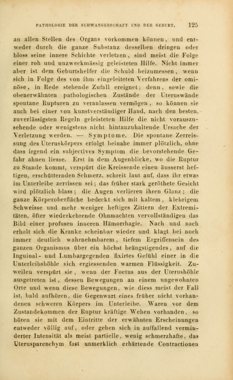 an allen Stellen des Organs vorkommen können, und ent- weder durch die ganze Substanz desselben dringen oder bloss seine innere Schiebte verletzen , sind meist die Folge einer roh und unzweckmässig geleisteten Hilfe. Nicht immer aber ist dem Geburtshelfer die Schuld beizumessen, wenn sieh in Folge des von ihm eingeleiteten Verfahrens der omi- nöse , in Rede stehende Zufall ereignet; denn, sowie die obenerwähnten pathologischen Zustände der Uteruswände spontane Rupturen zu veranlassen vermögen , so können sie auch bei einer von kunstverständiger Hand, nach den besten, zuverlässigsten Regeln geleisteten Hilfe die nicht vorauszu- sehende oder wenigstens nicht hintanzuhaltende Ursache der Verletzung werden. — Symptome. Die spontane Zerreis- suug des Uteruskörpers erfolgt beinahe immer plötzlich, ohne dum irgend ein subjeetives Symptom die bevorstehende Ge- fahr ahnen Hesse. Erst in dem Augenblicke, wo die Ruptur zu Stande kommt, verspürt die Kreissende einen äusserst hef- tigen, erschütternden Schmerz, schreit laut auf, dass ihr etwas im Unterleibe zerrissen sei; das früher stark geröthete Gesicht wird plötzlich blass : die Augen verlieren ihren Glanz: die ganze Körperoberfläche bedeckt sich mit kaltem , klebrigem Schweisse und mehr weniger heftiges Zittern der Extremi- täten, öfter wiederkehrende Ohnmächten vervollständigen das Bild einer profusen inneren Hämorrhagie. Nach und nach erholt sich die Kranke scheinbar wieder und klaut bei noch immer deutlich wahrnehmbarem, tiefem Ergriffensein des ganzen Organismus über ein höchst beängstigendes, auf die Inguinal- und Lumbargegenden fixirtes Gefühl einer in die Unterleibshöhle sich ergiessenden warmen Flüssigkeit. Zu- weilen verspürt sie. wenn der Foetus aus der Uterushöhle ausgetreten ist . dessen Bewegungen an einem ungewohnten Orte und wenn diese Bewegungen, wie diess meist der Fall ist, bald aufhören, die Gegenwart eines früher nicht vorhan- denen Bchweren Körpers im Unterleibe. Waren vor dem Zustandekommen der Ruptur kräftige Wehen vorhanden, so hören sie mit dem Eintritte der erwähnten Erscheinungen entweder \öllig auf, oder geben sich in auffallend vermin- derter Intensität als meist partielle, wenig schmerzhafte, das Uterusparenchym fast unmerklich erhärtende Contractionen