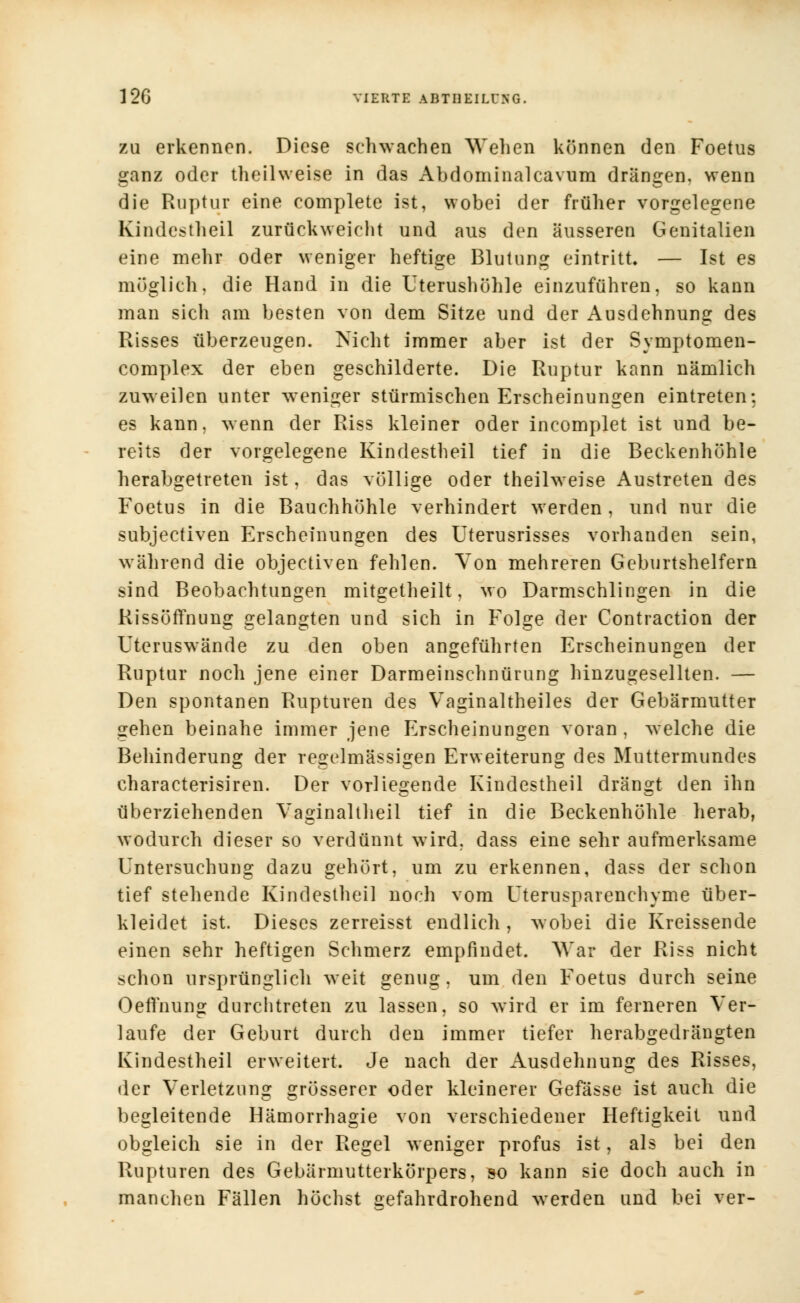 zu erkennen. Diese schwachen Wehen können den Foetus ganz oder theilweise in das Abdominalcavum drängen, wenn die Ruptur eine complete ist, wobei der früher vorgelegene Kindestheil zurückweicht und aus den äusseren Genitalien eine mehr oder weniger heftige Blutung eintritt. — Ist es möglich, die Hand in die Uterushöhle einzuführen, so kann man sich am besten von dem Sitze und der Ausdehnung des Risses überzeugen. Nicht immer aber ist der Svmptomen- complex der eben geschilderte. Die Ruptur kann nämlich zuweilen unter weniger stürmischen Erscheinungen eintreten: es kann, wenn der Riss kleiner oder incomplet ist und be- reits der vorgelegene Kindestheil tief in die Beckenhöhle herabgetreten ist, das völlige oder theilweise Austreten des Foetus in die Bauchhöhle verhindert werden, und nur die subjectiven Erscheinungen des Uterusrisses vorhanden sein, während die objectiven fehlen. Von mehreren Geburtshelfern sind Beobachtungen mitgetheilt, wo Darmschlingen in die Rissöffnung gelangten und sich in Folge der Contraction der Uteruswände zu den oben angeführten Erscheinungen der Ruptur noch jene einer Darmeinschnürung hinzugesellten. — Den spontanen Rupturen des Vaginaltheiles der Gebärmutter gehen beinahe immer jene Erscheinungen voran , welche die Behinderung der regelmässigen Erweiterung des Muttermundes characterisiren. Der vorliegende Kindestheil drängt den ihn überziehenden Vaginaltheil tief in die Beckenhöhle herab, wodurch dieser so verdünnt wird, dass eine sehr aufmerksame Untersuchung dazu gehört, um zu erkennen, dass der schon tief stehende Kindestheil noch vom Uterusparenchyme über- kleidet ist. Dieses zerreisst endlich, wobei die Kreissende einen sehr heftigen Schmerz empfindet. War der Riss nicht schon ursprünglich weit genug, um den Foetus durch seine Oeffnung durchtreten zu lassen, so wird er im ferneren Ver- laufe der Geburt durch den immer tiefer herabgedrängten Kindestheil erweitert. Je nach der Ausdehnung des Risses, der Verletzung grösserer oder kleinerer Gefässe ist auch die begleitende Hämorrhagie von verschiedener Heftigkeit und obgleich sie in der Regel weniger profus ist, als bei den Rupturen des Gebärmutterkörpers, so kann sie doch auch in manchen Fällen höchst gefahrdrohend werden und bei ver-