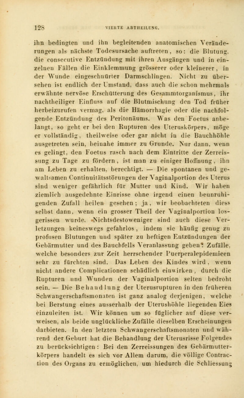 ihn bedingten und ihn begleitenden anatomischen Verände- rungen als nächste Todesursache auftreten, so: die Blutung, die consecutive Entzündung mit ihren Ausgängen und in ein- zelnen Fällen die Einklemmung grösserer oder kleinerer, in der Wunde eingeschnürter Darmschlingcn. Nicht zu über- sehen ist endlich der Umstand, dass auch die schon mehrmals erwähnte nervöse Erschütterung des Gesammtorganismus, ihr nachtheiliger Einfluss auf die Blutmischung den Tod früher herbeizurufen vermag, als die Hämorrhagie oder die nachfol- gende Entzündung des Peritonäums. Was den Foetus anbe- langt, so geht er bei den Rupturen des Uteruskörpers, möge er vollständig, theilweise oder gar nicht in die Bauchhöhle ausgetreten sein, beinahe immer zu Grunde. Nur dann, wenn es gelingt, den Foetus rasch nach dem Eintritte der Zerreis- sung zu Tage zu fördern , ist man zu einiger Hoß'nung . ihn am Leben zu erhalten, berechtigt. — Die spontanen und ge- waltsamen Continuitätsstörungen der Vaginalportion des Uterus sind weniger gefährlich für Mutter und Kind. Wir haben ziemlich ausgedehnte Einrisse ohne irgend einen beunruhi- genden Zufall heilen gesehen ; ja, wir beobachteten diess selbst dann, wenn ein grosser Theil der Vagiualportion los- gerissen wurde. Nichtsdestoweniger sind auch diese Ver- letzungen keineswegs gefahrlos , indem sie häufig genug zu profusen Blutungen und später zu heftigen Entzündungen der Gebärmutter und des Bauchfells Veranlassung geben* Zufälle, welche besonders zur Zeit herrschender Puerperalepidemieen sehr zu fürchten sind. Das Leben des Kindes wird . wenu nicht andere Complicationen schädlich einwirken , durch die Rupturen und Wunden der Vaginalportion selten bedroht sein. — Die Behandlung der Uterusrupturen in den früheren Schwangerschaftsmonaten ist ganz analog derjenigen, weicht bei Berstung eines ausserhalb der Uterushöhle liegenden Eies einzuleiten ist. Wir können um so füglicher auf diese ver- weisen, als beide unglückliche Zufälle dieselben Erscheinungen darbieten. In den letzten Schwaugerschaftsmonaten und wäh- rend der Geburt hat die Behandlung der Uterusrisse Folgendes zu berücksichtigen : Bei den Zerreissungen des Gebärmutter- körpers handelt es sich vor Allem darum, die völlige Contrac- tion des Organs zu ermöglichen, um hiedurch die Schliessung