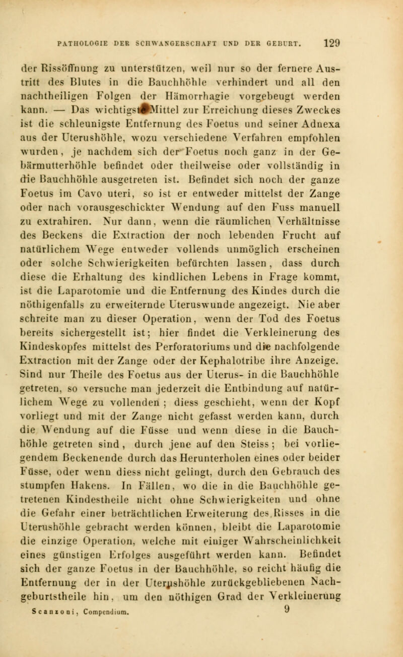 der Rissöflfnung zu unterstützen, weil nur so der fernere Aus- tritt des Blutes in die Bauchhöhle verhindert und all den nachtheiligen Folgen der Hämorrhagie vorgebeugt werden kann. — Das wichtigsÄVlittel zur Erreichung dieses Zweckes ist die schleunigste Entfernung des Foetus und seiner Adnexa aus der Uterushöhle, wozu verschiedene Verfahren empfohlen wurden, je nachdem sich der Foetus noch ganz in der Ge- bärmutterhühle befindet oder theilweise oder vollständig in die Bauchhöhle ausgetreten ist. Befindet sich noch der ganze Foetus im Cavo uteri, so ist er entweder mittelst der Zange oder nach vorausgeschickter Wendung auf den Fuss manuell zu extrahiren. Nur dann, wenn die räumlichen Verhältnisse des Beckens die Extraction der noch lebenden Frucht auf natürlichem Wege entweder vollends unmöglich erscheinen oder solche Schwierigkeiten befürchten lassen, dass durch diese die Erhaltung des kindlichen Lebens in Frage kommt, ist die Laparotomie und die Entfernung des Kindes durch die nüthigenfalls zu erweiternde Uteruswunde angezeigt. Nie aber schreite man zu dieser Operation, wenn der Tod des Foetus bereits sichergestellt ist; hier findet die Verkleinerung des Kindeskopfes mittelst des Perforatoriums und die nachfolgende Extraction mit der Zange oder der Kephalotribe ihre Anzeige. Sind nur Theile des Foetus aus der Uterus- in die Bauchhöhle getreten, so versuche man jederzeit die Entbindung auf natür- lichem Wege zu vollenden ; diess geschieht, wenn der Kopf vorliegt und mit der Zange nicht gefasst werden kann, durch die Wendung auf die Füsse und wenn diese in die Bauch- höhle getreten sind , durch jene auf den Steiss; bei vorlie- gendem ßeckenende durch das Herunterholen eines oder beider Fü»e, oder wenn diess nicht gelingt, durch den Gebrauch des stumpfen Hakens. In Fällen, wo die in die Bauchhöhle ge- tretenen Kindestheile nicht ohne Schwierigkeiten und ohne die Gefahr einer beträchtlichen Erweiterung des Risses in die Uterashöhle gebracht werden können, bleibt die Laparotomie die einzige Operation, welche mit einiger Wahrscheinlichkeit eines günstigen Erfolge« ausgeführt weiden kann. Befindet sich der ganze Foetus in der Bauchhöhle, so reicht häufig die Entfernung der in der Uterushöhle zurückgebliebenen Nach- geburtstheile hin. um den uöthigen Grad der Verkleinerung Scanxoüi, Compendium. 