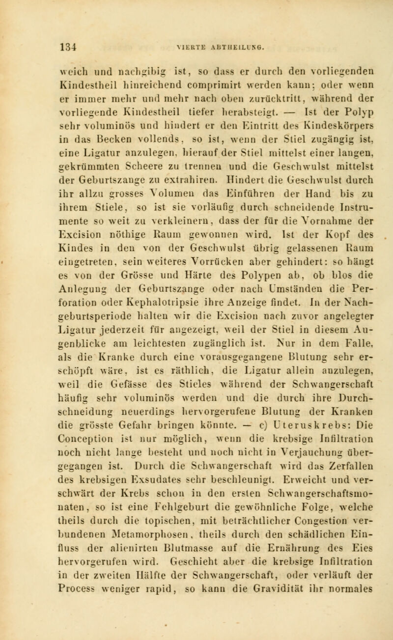 welch und nachgibig ist, so dass er durch den vorliegenden Kindestheil hinreichend compriruirt werden kann: oder wenn er immer mehr und mehr nach oben zurücktritt, während der vorliegende Kindestheil tiefer herabsteigt. — Ist der Polyp sehr voluminös und hindert er den Eintritt des Kindeskörpers in das Becken vollends, so ist, wenn der Stiel zugängig ist. eine Ligatur anzulegen, hierauf der Stiel mittelst einer langen, gekrümmten Scheere zu trennen und die Geschwulst mittelst der Geburtszange zu extrahiren. Hindert die Geschwulst durch ihr allzu grosses Volumen das Einführen der Hand bis zu ihrem Stiele, so ist sie vorläufig durch schneidende Instru- mente so weit zu verkleinern, dass der für die Vornahme der Excision nöthige Raum gewonnen wird. Ist der Kopf des Kindes in den von der Geschwulst übrig gelassenen Raum eingetreten, sein weiteres Vorrücken aber gehindert: so hängt es von der Grösse und Härte des Polypen ab, ob blos die Anlegung der Geburtszange oder nach Umständen die Per- foration oder Kephalotripsie ihre Anzeige findet. In der Nach- geburtsperiode halten wir die Excision nach zuvor angelegter Ligatur jederzeit für angezeigt, weil der Stiel in diesem Au- genblicke am leichtesten zugänglich ist. Nur in dem Falle, als die Kranke durch eine vorausgegangene Blutung sehr er- schöpft wäre, ist es räthlich, die Ligatur allein auzulegen, weil die Gefässe des Stieles während der Schwangerschaft häufig sehr voluminös werden und die durch ihre Durch- schneidung neuerdings hervorgerufene Blutung der Kranken die grösste Gefahr bringen könnte. — c) Uterus krebs: Die Conception ist nur möglich, wenn die krebsige Infiltration noch nicht lange besteht und noch nicht in Verjauchung über- gegangen ist. Durch die Schwangerschaft wird das Zerfallen des krebsigen Exsudates sehr beschleunigt. Erweicht und ver- schwärt der Krebs schon in den ersten Schwangerschaftsmo- naten, so ist eine Fehlgeburt die gewöhnliche Folge, welche theils durch die topischen, mit beträchtlicher Congestion ver- bundenen Metamorphosen, theils durch den schädlichen Ein- fluss der alienirten Blutmasse auf die Ernährung des Eies hervorgerufen wird. Geschieht aber die krebsige Infiltration in der zweiten Hälfte der Schwangerschaft, oder verläuft der Process weniger rapid, so kann die Gravidität ihr normales