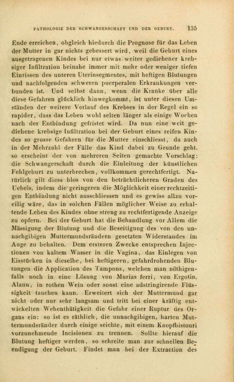 Bncfa erreichen, obgleich hiedurch die Prognose für das Leben der Mutter in gar nichts gebessert wird, weil die Geburt eines atisgetragenen Kindes bei nur etwas weiter gediehener kreb- siger Infiltration beinahe immer mit mehr oder weniger tiefen Einrissen des unteren Uterinsegmentes, mit heftigen Blutungen uud nachfolgenden schweren puerperalen Erkrankungen ver- bunden ist. Und selbst dann, wenn die Kranke über alle diese Gefahren glücklieh hinwegkommt, ist unter diesen Um- ständen der weitere Verlauf des Krebses in der Regel ein so rapider, dass das Leben wohl selten länger als einige Wochen nach der Entbindung gefristet wird. Da nun eine weit ge- diehene krebsige Infiltration bei der Geburt eines reifen Kin- des so grosse Gefahren für die Mutter einschliesst, da auch in der Mehrzahl der Fälle das Kind dabei zu Grunde geht, so erscheint der von mehreren Seiten gemachte Vorschlag: die Schwangerschaft durch die Einleitung der künstlichen Fehlgebort zu unterbrechen, vollkommen gerechtfertigt. Na- türlich gilt diess blos von den beträchtlicheren Graden des Uebels, indem die geringeren die Möglichkeit einer rechtzeiti- gen Entbindung nicht ausschliessen und es gewiss allzu vor- eilig wäre, das in solchen Fällen möglicher Weise zu erhal- tende Leben des Kindes ohne streng zu rechtfertigende Anzeige zu opfern. Bei der Geburt hat die Behandlung vor Allem die BOnigong der Blutung und die Beseitigung des von den un- nachiril'iiit'n Muttermundsrändern gesetzten Widerstandes im Auge zu behalten. Dem ersteren Zwecke entsprechen Injec- tionen von kaltem Wasser in die Vagina, das Einlegen von Eisstücken in dieselbe, bei heftigeren, gefahrdrohenden Blu- tungen die Application des Tampons, welchen man nötigen- falls noch in eine Lösung von Murias ferri, von Ergotin, Alaun, in rothen Weiu oder sonst eine adstringirende Flüs- sigkeit tauchen kann. Erweitert sich der Muttermund gar nicht oder nur sehr langsam und tritt bei einer kräftig ent- wickelten Wehenth&tigkeit die Gefahr einer Ruptur des Or- gans ein: so ist es räthlich , die unnachgibigen, harten Mut- termundsränder durch einige seichte, mit einem Knopfbistouri vorzunehmende Incisionen zu trennen. Sollte hierauf die Blutung heftiger werden, so schreite man zur schnellen Be- endigung der Geburt. Findet man bei der Extraction des