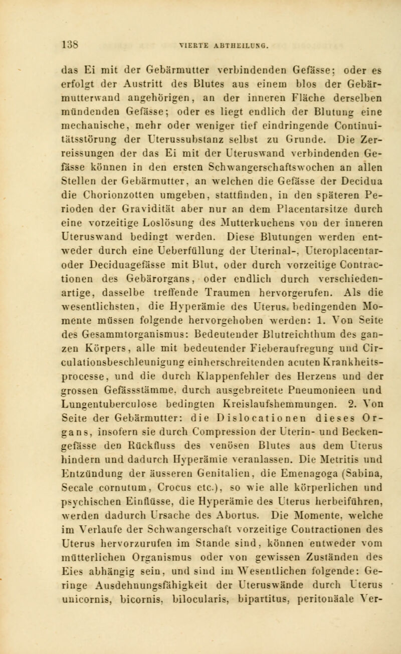 das Ei mit der Gebärmutter verbindenden Gefässe: oder es erfolgt der Austritt des Blutes aus einem blos der Gebär- mutterwaud angehörigen, an der inneren Fläche derselben mündenden Gefässe; oder es liegt endlich der Blutung eine mechanische, mehr oder weniger tief eindringende Continui- tätsstörung der Uterussubstanz selbst zu Grunde. Die Zer- reissungen der das Ei mit der Uteruswand verbindenden Ge- fässe können in den ersten Schwangerschaftswochen an allen Stellen der Gebärmutter, an welchen die Gefässe der Decidua die Chorionzotten umgeben, stattfinden, in den späteren Pe- rioden der Gravidität aber nur an dem Placentarsitze durch eine vorzeitige Loslösung des Mutterkuchens von der inneren Uteruswand bedingt werden. Diese Blutungen werden ent- weder durch eine Ueberfüllung der Uteiinal-. Uteroplacentar- oder Deciduagefässe mit Blut, oder durch vorzeitige Contrac- tionen des Gebärorgans, oder endlich durch verschieden- artige, dasselbe treffende Traumen hervorgerufen. Als die wesentlichsten, die Hyperämie des Uterus bedingenden Mo- mente müssen folgende hervorgehoben werden: 1. Von Seite des Gesammtorganismus: Bedeutender Blutreichthum des gan- zen Körpers, alle mit bedeutender Fieberaufregung und Cir- culationsbeschleunigung einherschreitcnden acuten Krankheits- processe, und die durch Klappenfehler des Herzens und der grossen Gefässstämme. durch ausgebreitete Pneumonieen und Lungentuberculose bedingten Kreislaufshemmungen. 2. Von Seite der Gebärmutter: die D islo cat io nen dieses Or- gans, insofern sie durch Compression der Uterin- und Becken- gefässe den Rückfluss des venösen Blutes aus dem Uterus hindern und dadurch Hyperämie veranlassen. Die Metritis und Entzündung der äusseren Genitalien, die Emenagoga (Sabina, Seeale cornutum, Crocus etc.), so wie alle körperlichen und psychischen Einflüsse, die Hyperämie des Uterus herbeiführen, werden dadurch Ursache des Abortus. Die Momente, welche im Verlaufe der Schwangerschaft vorzeitige Contractionen des Uterus hervorzurufen im Stande sind, können entweder vom mütterlichen Organismus oder von gewissen Zuständen des Eies abhängig sein, und sind im Wesentlichen folgende: Ge- ringe Ausdehnungsfähigkeit der Uterus wände durch Uterus unicornis, bicornis. bilocularis, bipartitus, peritonäale Ver-