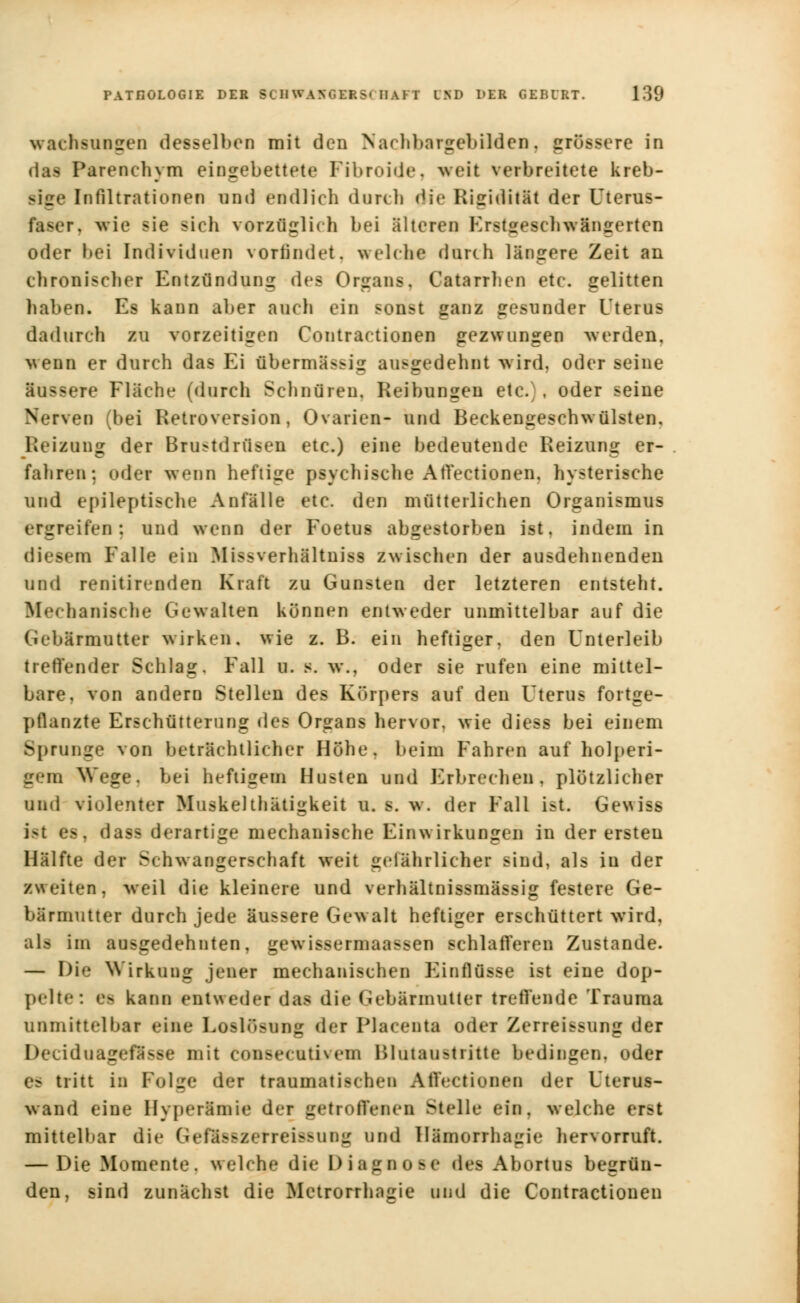 wachsungen desselben mit den Nachbargebilden, grössere in das Parenehym eingebettete Fibroide, weit verbreitete kreb- sige Infiltrationen und endlich durch die Rigidität der Uterus- faser, wie sie sich vorzüglich bei älteren Krst^esclnvängerten oder bei Individuen vorfindet, welche durch längere Zeit an chronischer Entzündung des Organs. Catarrhen etc. gelitten haben. Es kann aber auch ein sonst ganz gesunder Uterus dadurch zu vorzeitigen Contractionen gezwungen -werden, wenn er durch das Ei übermässig ausgedehnt wird, oder seine äussere Fläche (durch Schnüren, Reibungen etc.), oder seine Nerven (bei Retroversion, Ovarien- und Beckengeschwülsten, Heizung der Brustdrüsen etc.) eine bedeutende Reizung er- fahren: oder wenn heftige psychische AtVectionen. hysterische und epileptische Anfälle etc. den mütterlichen Organismus ergreifen: und wenn der Foetus abgestorben ist, indem in diesem Falle ein Biissverhlltniss zwischen der ausdehnenden und renitirenden Kraft zu Gunsten der letzteren entsteht. Mechanische Gewalten können entweder unmittelbar auf die Gebärmutter wirken, wie z. B. ein heftiger, den Unterleib treffender Schlag. Fall u. s. w., oder sie rufen eine mittel- bare, von andern Stellen des Körpers auf den Uterus fortge- pflanzte Erschütterung des Organs hervor, wie diess bei einem Sprunge von beträchtlicher Höhe, beim Fahren auf holperi- gem Wege, bei heftigem Husten und Erbrechen, plötzlicher und violenter Muskelthätigkeit u. s. w. der Fall ist. Gewiss ist es, dass derartige mechanische Einwirkungen in der ersten Hälfte der Schwangerschaft weit gefährlicher sind, als in der zweiten, weil die kleinere und verhältnissmässig festere Ge- bärmutter durch jede äussere Gewalt heftiger erschüttert wird, als im ausgedehnten, gewissermaassen schlafferen Zustande. — I)i<' Wirkung jener mechanischen Einflüsse ist eine dop- pelte: es kann entweder das die Gebärmutter treffende Trauma unmittelbar eine Loslösung der Placenta oder Zerreissung der Deciduageflsse mit comsecativem Bltttaustritte bedingen, oder es tritt in Folge der traumatischen Affectioneo der Uterus- wand eine Hyperämie der getroffenen Stelle ein, welche erst mittelbar die Geflssxetreissung und Himorrhagie hervorruft. — Die Momente, welche die Diagnose des Abortus begrün- den, sind zunächst die Metrorrhagie und die Contractionen
