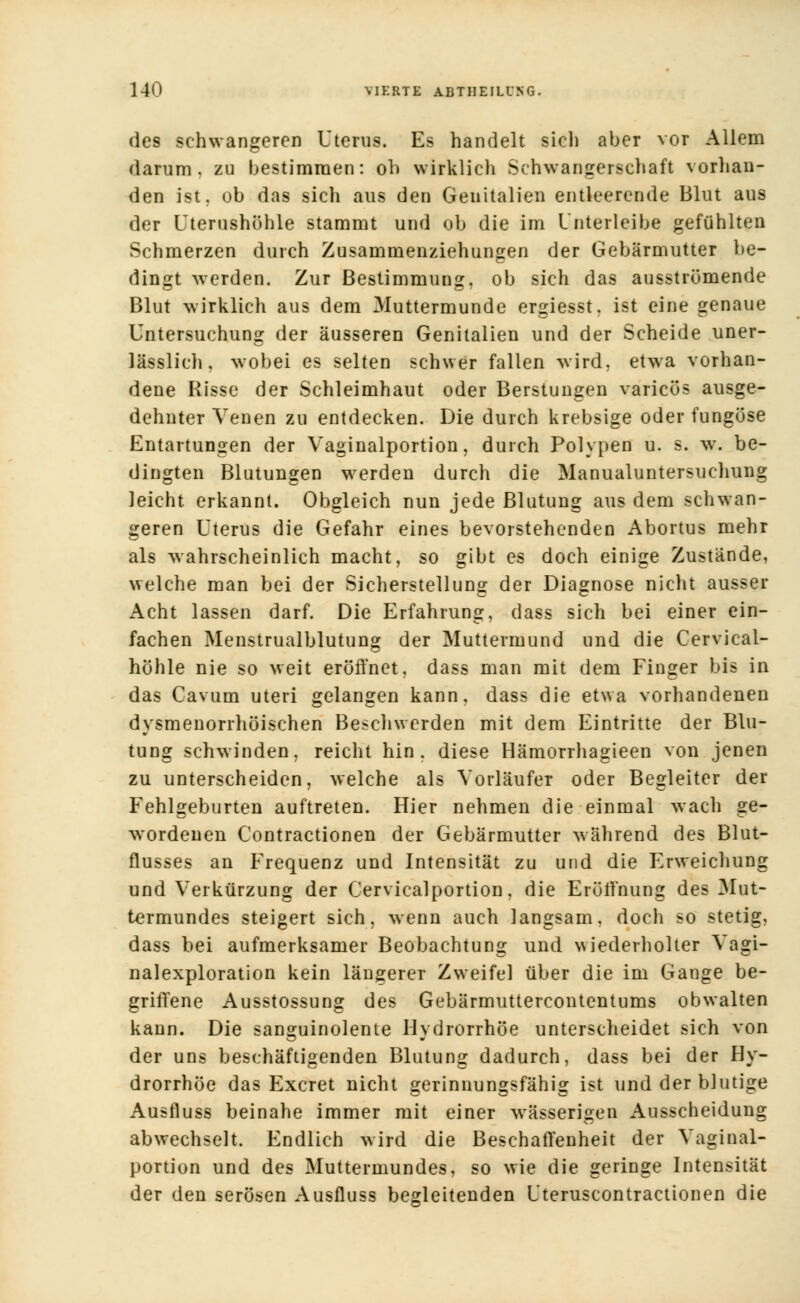 des schwangeren Uterus. Es handelt sich aber vor Allem darum, zu bestimmen: oh wirklich Schwangerschaft vorhan- den ist, ob das sich aus den Genitalien entleerende Blut aus der Uterushöhle stammt und ob die im Unter leibe gefühlten Schmerzen durch Zusammenziehungen der Gebärmutter be- dingt werden. Zur Bestimmung, ob sich das ausströmende Blut wirklich aus dem Muttermunde ergiesst. ist eine genaue Untersuchung der äusseren Genitalien und der Scheide uner- lässlich, wobei es selten schwer fallen wird, etwa vorhan- dene Risse der Schleimhaut oder Berstungen varicös ausge- dehnter Venen zu entdecken. Die durch krebsige oder fungöse Entartungen der Vaginalportion, durch Polypen u. s. w. be- dingten Blutungen werden durch die Manualuntersuchung leicht erkannt. Obgleich nun jede Blutung aus dem schwan- geren Uterus die Gefahr eines bevorstehenden Abortus mehr als wahrscheinlich macht, so gibt es doch einige Zustände, welche man bei der Sicherstellung der Diagnose nicht ausser Acht lassen darf. Die Erfahrung, dass sich bei einer ein- fachen Menstrualblutung der Muttermund und die Cervical- höhle nie so weit eröffnet, dass man mit dem Finger bis in das Cavum uteri gelangen kann, dass die etwa vorhandenen dysmenorrhöischen Beschwerden mit dem Eintritte der Blu- tung schwinden, reicht hin, diese Hämorrhagieen von jenen zu unterscheiden, welche als Vorläufer oder Begleiter der Fehlgeburten auftreten. Hier nehmen die einmal wach ge- wordenen Contractionen der Gebärmutter während des Blut- flusses an Frequenz und Intensität zu und die Erweichung und Verkürzung der Cervicalportion. die Eröffnung des Mut- termundes steigert sich, wenn auch langsam, doch so stetig, dass bei aufmerksamer Beobachtung und wiederholter Vagi- nalexploration kein längerer Zweifel über die im Gange be- griffene Ausstossung des Gebärmuttercontentums obwalten kann. Die sanguinolente Hydrorrhöe unterscheidet sich von der uns beschäftigenden Blutung dadurch, dass bei der Hy- drorrhöe das Excret nicht gerinnungsfähig ist und der blutige Ausfluss beinahe immer mit einer wässerigen Ausscheidung abwechselt. Endlich wird die Beschaffenheit der Vaginal- portion und des Muttermundes, so wie die geringe Intensität der den serösen Ausfluss begleitenden Uteruscontractionen die