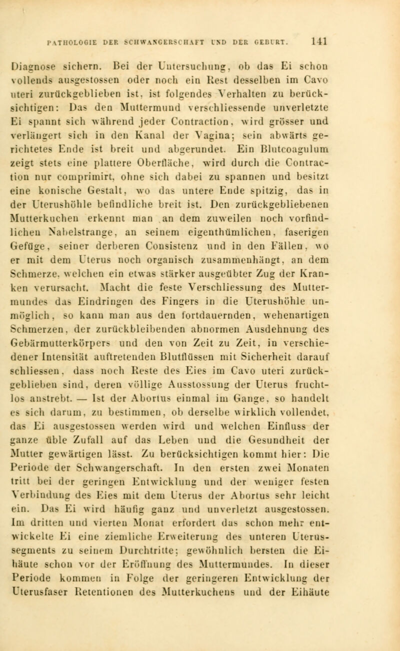 Diagnose sichern. Bei der Untersuch äug, ob das Ei schon vollende ausgestossen oder noch ein Rest desselben im Cavo uteri zurückgeblieben ist. ist folgendes Verhalten zu berück- sichtigen: Das den Muttermund verschliessende unverletzte Ei spannt sich während jeder Contraction, wird grösser und verlängert sich in den Kanal der Vagina; sein abwärts ge- richtetes Ende ist breit und abgerundet. Ein Blutcoagulum zeigt stets eine plattere Oberfläche, wird durch die Contrac- tion nur comprimirt, ohne sich dabei zu spannen und besitzt eine konische Gestalt, wo das untere Ende spitzig, das in der Uterushöhle befindliche breit ist. Den zurückgebliebenen Mutterkuchen erkennt man an dem zuweilen noch vorfind- licheu Nabelstrange, an seinem eigentümlichen, faserigen Gefüge, seiner derberen Consistenz und in den Fällen, wo er mit dem Uterus noch organisch zusammenhängt, an dem Schmerze, welchen ein etwas stärker ausgeübter Zug der Kran- ken verursacht. Macht die feste Verschliessung des Mutter- mundes da? Eindringen des Fingers in die Uterushöhle un- möglich, so kann man aus den tortdauernden, wehenartigen Schmerzen, der zurückbleibenden abnormen Ausdehnung des Gebärmutterkürpers und den von Zeit zu Zeit, in verschie- dener Intensität auftretenden Blutflüssen mit Sicherheit darauf schliessen. dass noch Reste des Eies im Cavo uteri zurück- geblieben sind, deren völlige Ausstossung der Uterus frucht- los anstrebt — Ut der Abortus einmal im Gange, so handelt • - sich darum, zu bestimmen, ob derselbe wirklich vollendet, d«B Ei ausgestoßen werden wird und welchen Einfluss der ganze üble Zufall auf das Leben und die Gesundheit der Mutier gewärtigen lässt. Zu berücksichtigen kommt hier: Die Periode der Schwangerschaft. In den ersten zwei Monaten tritt bei der geringen Entwicklung und der weniger festen Verbindung des Eies mit dem Uterus der Abortus sehr leicht ein. Das Ei wird häufig ganz und unverletzt ausgestossen. Im dritten und vierten Modal erfordert das schon mehr ent- wickelte Ei eine ziemliche Erweiterung dt-- unteren Iterus- segments zu seinem Durchtrilte; gewöhnlich bersten die Ei- häute schon vor der Eröffnung des Muttermundes. In dieser Periode kommen in Eolge der geringeren Entwicklung der Uterusfaser Retentionen des Mutterkuchens und der Eihäute