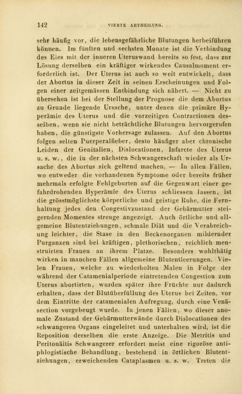sehr häufig vor, die lebensgefährliche Blutungen herbeiführen können. Im fünften und sechsten Monate ist die Verbindung des Eies mit der inneren Uteruswand bereits so fest, dass zur Lösung derselben ein kräftiger wirkendes Causalmoincnt er- forderlich ist. Der Uterus ist auch so weit entwickelt, dass der Abortus in dieser Zeit in seinen Erscheinungen und Fol- gen einer zeitgemässen Entbindung sich nähert. — Nicht zu übersehen ist bei der Stellung der Prognose die dem Abortus zu Grunde liegende Ursache, unter denen die primäre Hy- perämie des Uterus und die vorzeitigen Contractionen des- selben, wenn sie nicht beträchtliche Blutungen hervorgerufen haben, die günstigste Vorhersage zulassen. Auf den Abortus folgen selten Puerperalfieber, desto häufiger aber chronische Leiden der Genitalien, Dislocationen, Infarcte des Uterus u. s. w. , die in der nächsten Schwangerschaft wieder als Ur- sache des Abortus sich geltend machen. — In allen Fällen, wo entweder die vorhandenen Symptome oder bereits früher mehrmals erfolgte Fehlgeburten auf die Gegenwart einer ge- fahrdrohenden Hyperämie des Uterus schliessen lassen, ist die grösstmöglichste körperliche und geistige Ruhe, die Fern- haltung jedes den Congestivzustand der Gebärmutter stei- gernden Momentes strenge angezeigt. Auch örtliche und all- gemeine Blutentziehungen, schmale Diät und die Verabreich- ung leichter, die Stase in den Beckenorganen mildernder Purganzen sind bei kräftigen, plethorischen, reichlich raen- struirten Frauen an ihrem Platze. Besonders wohlthätig wirken in manchen Fällen allgemeine Blutentleerungen. Vie- len Frauen, welche zu wiederholten Malen in Folge der während der Catamenialperiode eintretenden Congestion zum Uterus abortirten, wurden später ihre Früchte nur dadurch erhalten, dass der Blutüberfüllung des Uterus bei Zeiten, vor dem Eintritte der catamenialen Aufregung, durch eine Venä- section vorgebeugt wurde. Iu jenen Fällen, wo dieser ano- male Zustand der Gebärmutterwände durch Dislocationen des schwangeren Organs eingeleitet und unterhalten wird, ist die Reposition derselben die erste Anzeige. Die Metritis und Peritonäitis Schwangerer erfordert meist eine rigorose anti- phlogistische Behandlung, bestehend in örtlichen Blutent- ziehungen, erweichenden Cataplasmen u. s. w. Treten die