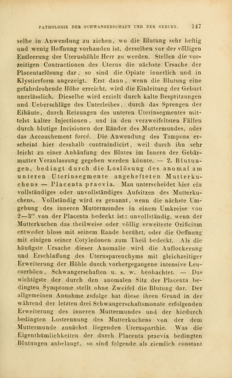 selbe in Anwendung zu ziehen, wo die Blutung sehr heftig und wenig Hoffnung vorhanden ist, derselben vor der völligen Entleerung der Uterushöhle Herr zu werden. Stellen die vor- zeitigen Contractionen des Uterus die nächste Ursache der Placentarlösung dar. so sind die Opiate innerlieh und in klvstierform angezeigt. Erst dann , wenn die Blutung eine gefahrdrohende Höhe erreicht, wird die Einleitung der Geburt unerlässlieh. Dieselbe wird erzielt durch kalte Bespritzungen und [Je b er schlage des Unterleibes , durch das Sprengen der Eihäute, durch Reizungen des unteren Uterinsegmentes mit- telst kalter Injectioncn , und in den verzweifeltsten Fällen durch blutige Incisionen der Bänder des Muttermundes, oder das Accouchement force. Die Anwendung des Tampons er- scheint hier desshalb contraindicirt, weil durch ihn sehr leicht zu einer Anhäufung des Blutes im Innern der Gebär- mutter Veranlassung gegeben werden könnte. — 2. Blutun- gen, bedingt durch die Loslös ring des anomal am unteren Uterinsegmente angehefteten Mutterku- chens — Placenta praevia. Man unterscheidet hier ein vollständiges oder unvollständiges Aufsitzen des Mutterku- chens. Vollständig wird es geuannt, wenn die nächste Um- gebung des inneren Muttermundes in einem Umkreise von 2—3 von der Placenta bedeckt ist: unvollständig, wenn der Mutterkuchen das theilweise oder völlig erweiterte Orificium entweder bloss mit seinem Rande berührt, oder die Oeflfnung mit einigen seiner Cotyledonen zum Theil bedeckt. Als die häufigste Ursache dieser Anomalie wird die Auflockerung und Erschlaffung des Uterusparenchyms mit gleichzeitiger Erweiterung der Höhle durch vorhergegangene intensive Leu- corrhöen , Schwangerschaften u. s. w. beobachtißt. — Das wichtigste der durch den anomalen Sitz der Placenta be- dingten Symptome stellt ohne Zweifel die Blutung dar. Der allgemeinen Annahme zufolge hat diese ihren Grund in der während der Letzten drei Schwangerschaftsmonate erfolgenden Erweiterung des inneren Muttermundes und der hiedurch bedingten Lostrennung des Mutterkuchens von der dem Muttermunde zunächst liegenden Uterusparthie. Was die Eigentümlichkeiten der durch Placenta praevia bedingten Blutungen anbelangt, -<> sind folgende als ziemlich constant