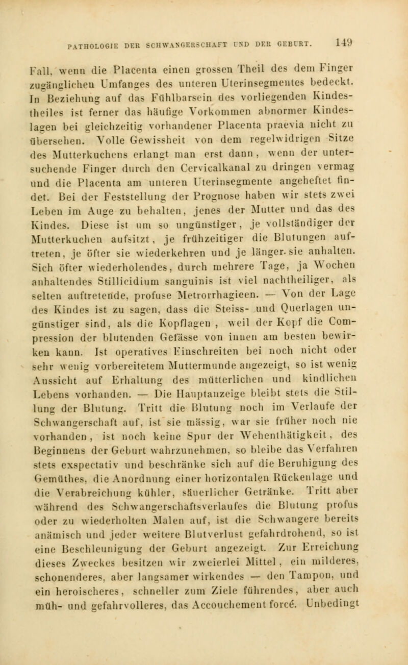 Fall, wenn die Placcnta einen grossen Theil des dem Finget zugänglichen Unifanges des unteren Uterinsegmentes bedeckt. In Beziehung auf da* FOhlbarseio des vorliegenden Kindes- thciles ist ferner das häufige Vorkommen abnormer Kindes- lasen bei gleichzeitig vorhandener Placenta praevia nicht zu abersehen. Volle Gewissheit von dem regelwidrigen Sitze des Mutterkuchens erlangt man erst dann, wenn der unter- suchende Finger durch den Cervicalkanal zu dringen vermag und die Placenta am unteren Uterinsegmente angeheftet fin- det. Bei der Feststellung der Prognose haben wir stets zwei Leben im Auge zu behalten, jenes der Mutter und das des Kindes. Diese ist um so ungünstiger, je vollständiger der Mutterkuchen aufsitzt, je frühzeitiger die Blutungen auf- treten, je öfter sie wiederkehren und je länger, sie anhalten. Sich öfter wiederholendes, durch mehrere Tage, ja Wochen anhaltendes Stillieidium sanguinis ist viel nachtheiliger, als selten auftretende, profuse Metrorrhagieen. — Von der Lage des Kindes ist zu *agen, dass die Steiss- und Querlagen un- günstiger sind, als die Kopflagen , weil der Kopf die Com- pression der blutenden Gef'ässe von innen am besten bewir- ken kann. Ist operatives Finschreiten bei noch nicht oder -ehr wenig vorbereitetem Muttermunde angezeigt, so ist wenig Aussicht auf Erhaltung des mütterlichen und kindlichen Lebens vorhanden. — Die Ilauptanzeige bleibt stets die Stil- lung der Blutung. Tritt die Blutung noch im Verlaute der Schwangerschaft auf, ist sie massig, war sie früher noch nie vorhanden, ist noch keine Spur der Wehenthätigkeit, des Beginnens der Geburt wahrzunehmen, so bleibe das Verfahren stets exspeetativ und beschränke sich auf die Beruhigung des Gemdthes, die Anordnung einer horizontalen Rückenlage und die Verabreichung kühler, säuerlicher Getränke. Tritt aber während des Schwangerschaft*Verlaufes die Blutung profus oder zu wiederholten Malen auf, ist die Schwangere bereits anämisch und jed.-r weitere Blutverlust gefahrdrohend, so ist eine Beschleunigung der Geburt angezeigt Zur Erreichung dieses Zweckes besitzen wir zweierlei Mittel, ein milderes, schonendere-, aber langsamer wirkendes — den Tampon, und ein heroischere*, schneller zum Ziele führendes, aber auch müh- und gefahrvolleres, das Accouchementforce\ Unbedingt