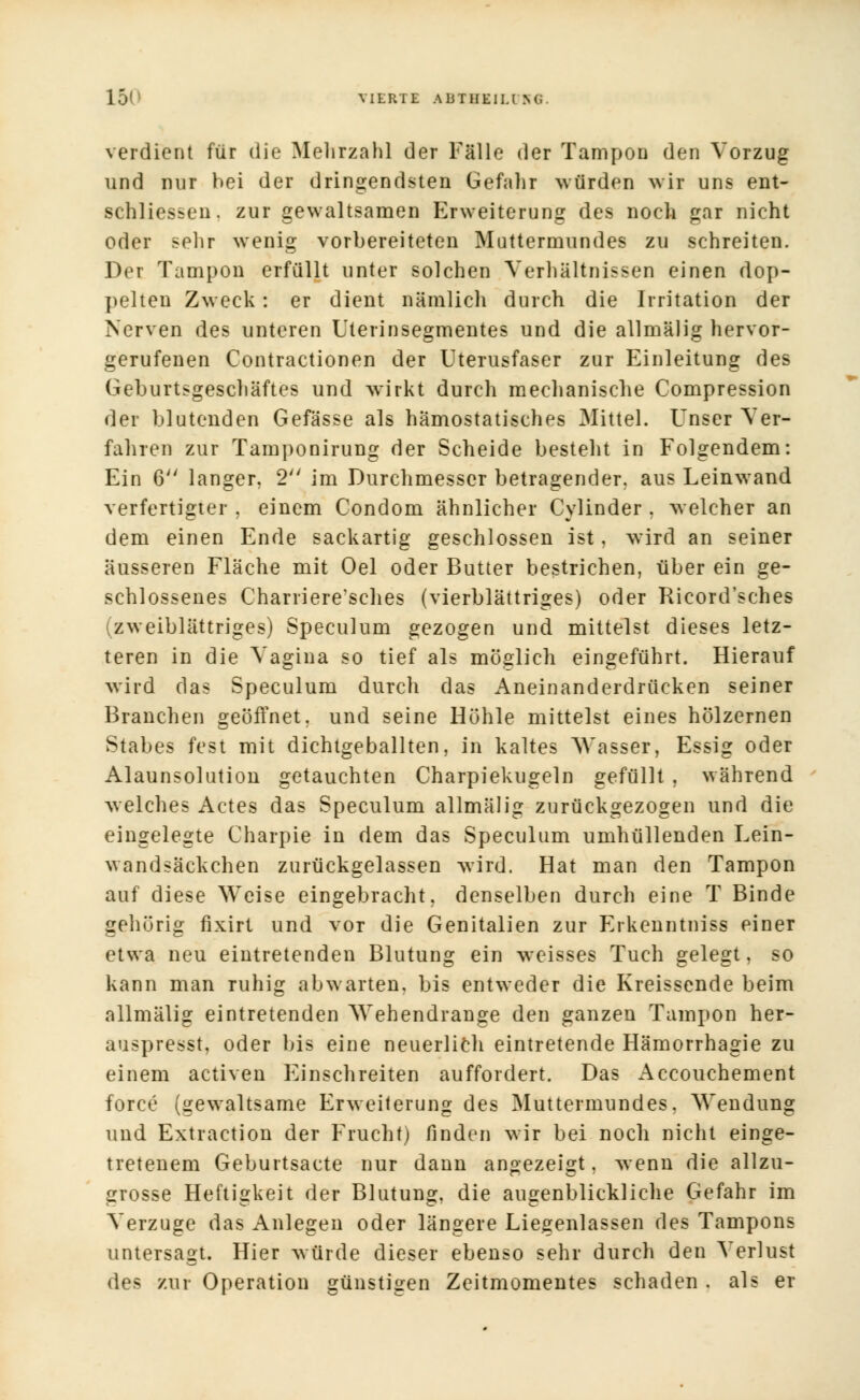 verdient für die Mehrzahl der Fälle der Tampon den Vorzug und nur hei der dringendsten Gefahr würden wir uns ent- schliessen. zur gewaltsamen Erweiterung des noch gar nicht oder sehr wenig vorbereiteten Muttermundes zu schreiten. Der Tampon erfüllt unter solchen Verhältnissen einen dop- pelten Zweck: er dient nämlich durch die Irritation der Nerven des unteren Uterinsegmentes und die allmälig hervor- gerufenen Contractionen der Uterusfaser zur Einleitung des Geburtsgeschäftes und wirkt durch mechanische Compression der blutenden Gefässe als hämostatisches Mittel. Unser Ver- fahren zur Tamponirung der Scheide besteht in Folgendem: Ein 6 langer. 2 im Durchmesser betragender, aus Leinwand verfertigter , einem Condom ähnlicher Cvlinder . welcher an dem einen Ende sackartig geschlossen ist, wird an seiner äusseren Fläche mit Oel oder Butter bestrichen, über ein ge- schlossenes Charriere'sches (vierblättriges) oder Ricord'sches (zweiblättriges) Speculum gezogen und mittelst dieses letz- teren in die Vagina so tief als möglich eingeführt. Hierauf wird das Speculum durch das Aneinanderdrücken seiner Branchen geöffnet, und seine Höhle mittelst eines hölzernen Stabes fest mit dichtgeballten, in kaltes Wasser, Essig oder Alaunsolution getauchten Charpiekugeln gefüllt , während welches Actes das Speculum allmälig zurückgezogen und die eingelegte Charpie in dem das Speculum umhüllenden Lein- wandsäckchen zurückgelassen wird. Hat man den Tampon auf diese Weise eingebracht, denselben durch eine T Binde gehörig fixiri und vor die Genitalien zur Erkenntniss einer etwa neu eintretenden Blutung ein weisses Tuch gelegt, so kann man ruhig abwarten, bis entweder die Kreissende beim allmälig eintretenden Wehendrange den ganzen Tampon her- auspresst, oder bis eine neuerlich eintretende Hämorrhagie zu einem activen Einschreiten auffordert. Das Accouchement force (gewaltsame Erweiterung des Muttermundes, Wendung und Extraction der Frucht) finden wir bei noch nicht einge- tretenem Geburtsacte nur dann angezeigt. wenn die allzu- grosse Heftigkeit der Blutung, die augenblickliche Gefahr im Verzuge das Anlegen oder längere Liegenlassen des Tampons untersagt. Hier würde dieser ebenso sehr durch den Verlust des zur Operation günstigen Zeitmomentes schaden . als er
