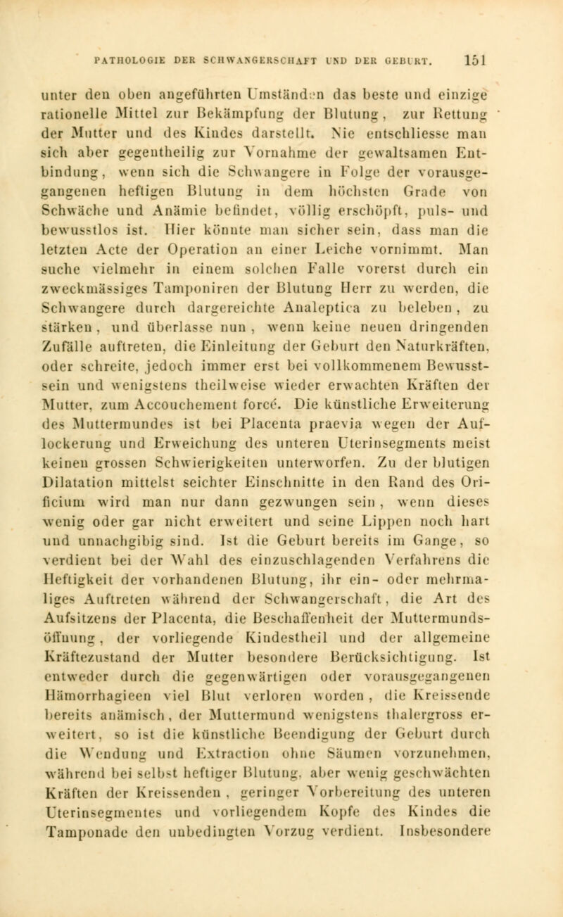 unter eleu oben angeführten Umständen das beste und einzige rationelle Mittel zur Bekämpfung der Blutung, zur Rettung der .Mutter und des Kindes darstellt Nie entschliesse man vi(h aber gegenteilig zur Vornahme der gewaltsamen Ent- bindung, wenn sich die Schwangere in Folge der vorausge- gangenen heftigen Blutung in dem höchsten Grade von Schwäche und Anämie befindet, völlig erschöpft, puls- und bewusstlos ist. Hier könnte man sicher Bein, dass man die letzten Acte der Operation an einer Leiche vornimmt. Man suche vielmehr in einem solchen Falle vorerst durch ein zweckmässiges Tamponiren der Blutung Herr zu werden, die Schwangere durch dargereichte Analeptica zu beleben , zu stärken , und überlasse nun , wenn keine neuen dringenden Zufälle auftreten, die Einleitung der Geburt den Naturkräften, oder schreite, jedoch immer erst bei vollkommenem Bewusst- sein und wenigstens theilweise wieder erwachten Kräften der Mutter, zum Accouchement force. Die künstliche Erweiterung des Muttermundes ist bei Placenta praevia wegen der Auf- lockerung und Erweichung des unteren Uterinsegments meist keinen grossen Schwierigkeiten unterworfen. Zu der blutigen Dilatation mittelst seichter Einschnitte in den Rand des Ori- ficiuni wird man nur dann gezw ungen sein , wenn dieses wenig oder gar nicht erweitert und seine Lippen noch hart und unnachgibig sind. Ist die Geburt bereits im Gange, so verdient bei der Wahl des einzuschlagenden Verfahrens die Heftigkeit der vorhandenen Blutung, ihr ein- oder mehrma- liges Auftreten während der Schwangerschaft, die Art des Aufsitzens der Placenta, die Beschaffenheit der Muttermunds- öffnung . der vorliegende Kindestheil und der allgemeine Kräftezustand der Mutter besondere Berücksichtigung. Ist entweder durch die gegenwärtigen oder vorausgegangenen Hämorrhagieen viel Blut verloren worden, die Kreissende hereits anämisch, der Muttermund wenigstens thalergross er- weitert, so i>t die künstliche Beendigung der Geburl durch die Wendung und Extraction ohne Säumen vorzunehmen, während bei selbst heftiger Blutung, aber wenig geschwächten Kräften der Kreissenden . geringer Vorbereitung des unteren Uterinsegmentes und vorliegendem Kopfe de- Kindes die Tamponade den unbedingten Vorzug verdient. Insbesondere