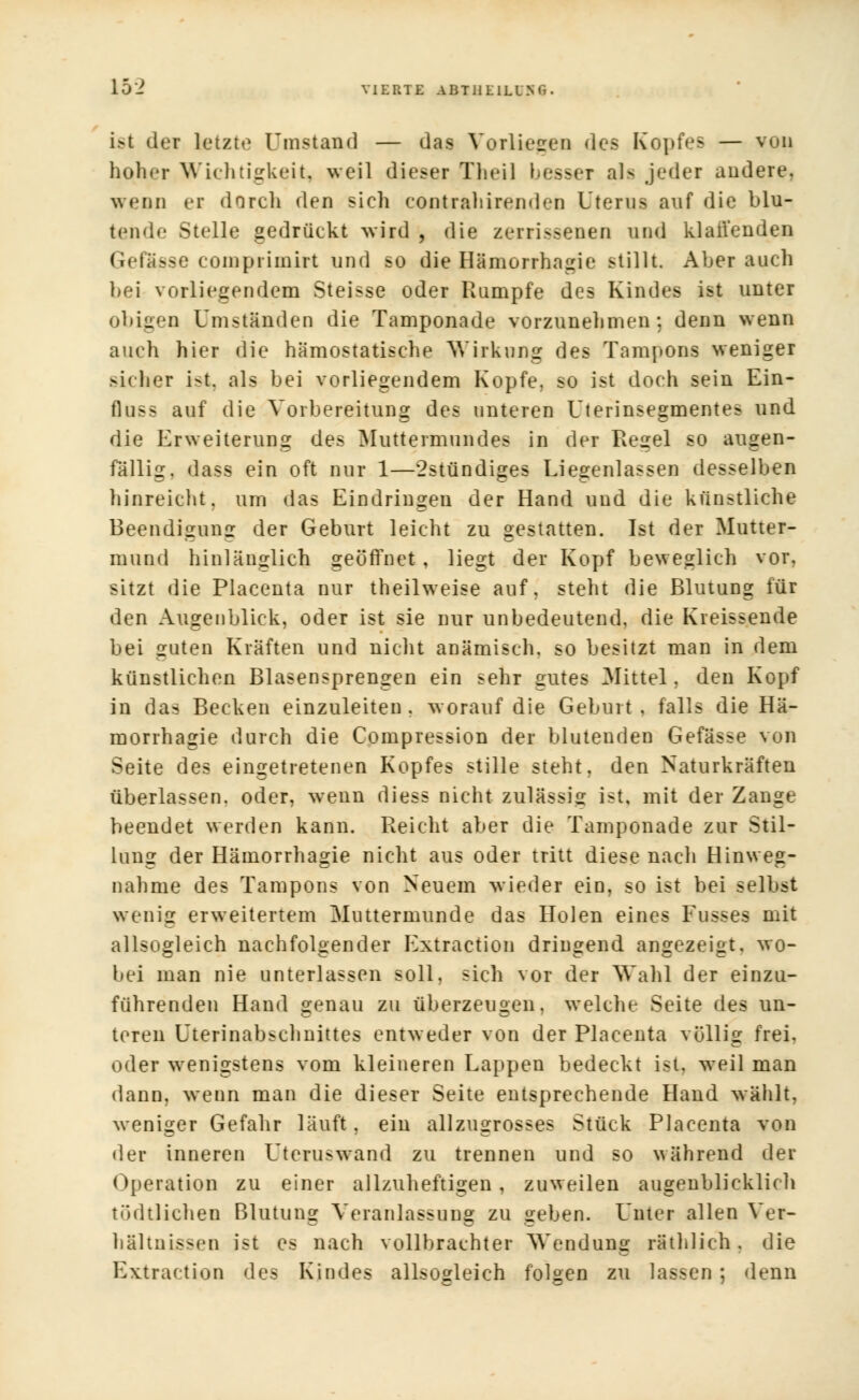 18t der letzte ('instand — das Vorliegen des Kopfes — von hoher Wichtigkeit, weil dieser Theil besser als jeder andere. wenn ei dnrch den sieh eontraliirenden Uterus auf die blu- tende Stelle gedrückt wird , die zerrissenen und klauenden Gefässe eompriinirt und so die Hämorrhagie stillt. Aber auch bei vorliegendem Steisse oder Rumpfe des Kindes ist unter obigen Umständen die Tamponade vorzunehmen; denn wenn auch hier die hämostatisehe Wirkung des Tampons weniger sicher ist, als bei vorliegendem Kopfe, so ist doch sein Ein- fluss auf die Vorbereitung des unteren Uterinsegmentes und die Erweiterung des Muttermundes in der Regel so augen- fällig, dass ein oft nur 1—2stündiges Liegenlassen desselben hinreicht, um das Eindringen der Hand und die künstliche Beendigung der Geburt leicht zu gestatten. Ist der Mutter- mund hinlänglich geöffnet, liegt der Kopf beweglich vor, sitzt die Placenta nur theilweise auf, steht die Blutung für den Augenblick, oder ist sie nur unbedeutend, die Kreissende bei guten Kräften und nicht anämisch, so besitzt man in dem künstlichen Blasensprengen ein sehr gutes Mittel, den Kopf in das Becken einzuleiten, worauf die Geburt, falls die Hä- morrhagie durch die Compression der blutenden Gefässe von Seite des eingetretenen Kopfes stille steht, den Naturkräften überlassen, oder, wenn diess nicht zulässig ist, mit der Zange beendet werden kann. Reicht aber die Tamponade zur Stil- lung der Hämorrhagie nicht aus oder tritt diese nach Hinweg- nahme des Tampons von Neuem wieder ein, so ist bei selbst wenig erweitertem Muttermunde das Holen eines Fusses mit allsogleich nachfolgender Extraction dringend angezeigt, wo- bei man nie unterlassen soll, sich vor der Wahl der einzu- führenden Hand genau zu überzeugen, welche Seite des un- teren Uterinabschnittes entweder von der Placenta völlig frei, oder wenigstens vom kleineren Lappen bedeckt ist. weil man dann, wenn man die dieser Seite entsprechende Hand wählt, weniger Gefahr läuft. ein allzugrosses Stück Placenta von der inneren Uterus wand zu trennen und so während der Operation zu einer allzuheftigen , zuweilen augenblicklich tödtlichen Blutung Veranlassung zu geben. Unter allen Ver- hältnissen ist es nach vollbrachter Wendung räthlieh. die Extraction des Kindes allsogleich folgen zu lassen ; denn
