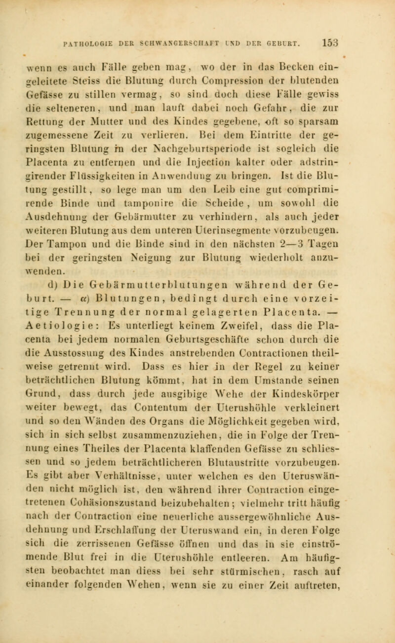 wenn es auch Falle geben mag, wo der in das Becken ein- geleitete Steiss die Blutung durch Compresweu der Mutenden Geffcsse eu stillen vermag, so sind doch die-«' Fälle gewiss die selteneren, und man Lauft dabei noch Gefahr, die zur Rettung der Mutter und des Kindes gegebene, oft so sparsam zugemessene Zeit zu verlieren. Bei dem Eintritte der ge- ringsten Blutung hi der Nachgeburtsperiode ist sogleich die Plaeenta zu entfeinen und die Injection kalter oder adstrin- girender Flüssigkeiten in Anwendung zu bringen. Ist die Blu- tung gestillt, so lege man um den Leib eine gut comprimi- rende Binde und tamponire die Scheide , um sowohl die Ausdehnung der Gebärmutter zu verhindern, als auch jeder weiteren Blutung aus dem unteren Ulerinsegmente vorzubeugen. Der Tampon und die Binde sind in den nächsten 2—3 Tagen bei der geringsten Neigung zur Blutung wiederholt anzu- wenden. d) Die Gebärmutterblutungen während der Ge- burt. — cc) Blutungen, bedingt durch eine vorzei- tige Trennung der normal gelagerten Plaeenta. — Aetiologie: Es unterliegt keinem Zweifel, dass die Pla- eenta bei jedem normalen Geburtsgeschäfte schon durch die die Ausstossung des Kindes anstrebenden Contractionen theil- weise getrennt wird. Dass es hier in der Regel zu keiner beträchtlichen Blutung kömmt, hat in dem Umstände seinen (irund, dass durch jede ausgibige Wehe der Kindeskürper weiter bewegt, das Contentum der Uterushöhle verkleinert und so den Wänden des Organs die Möglichkeit gegeben wird, sich in sich selbst zusammenzuziehen, die in Folge der Tren- nung eines Theiles der Plaeenta klaffenden Gefässe zu schlies- sen und >o jedem beträchtlicheren Blutaustritte vorzubeugen. Es gibt aber Verhältnisse, unter welchen es den l terusw än- dern nicht möglich ist, den während ihrer Contraction einge- tretenen Cohäsionszustand beizubehalten; vielmehr tritt häufig nach der Contraetion eine neuerliche aussergewöhnliche Aus- dehnung und Erschlaffung der Qteruswand ein. in deren Folge -ich die Berrissenen Gtflsse 5ffnen und das in Bie einströ- mende Blut frei in die Utcru>hnhle entleeren. Am häufig- sten beobachtet man dies* bei sehr stürmischen, rasch auf einander folgenden Wehen, wenn sie zu einer Zeit auftreten,