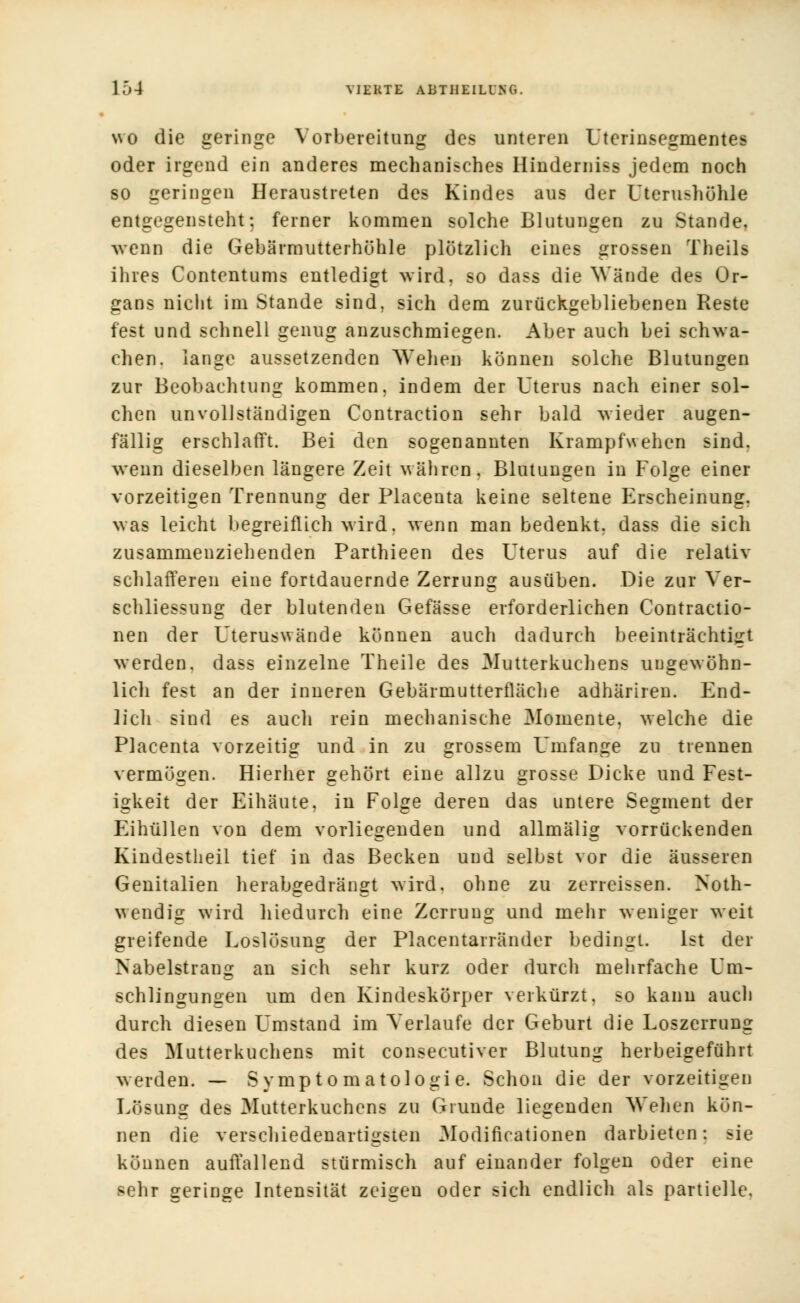 wo die geringe Vorbereitung des unteren Uterinsegmentes oder irgend ein anderes mechanisches Hindemiss jedem noch so geringen Heraustreten des Kindes aus der Uterushöhle entgegensteht: ferner kommen solche Blutungen zu Stande, wenn die Gebärmutterhühle plötzlich eines grossen Theils ihres Contentums entledigt wird, so dass die Wände des Or- gans nicht im Stande sind, sich dem zurückgebliebenen Reste fest und schnell genug anzuschmiegen. Aber auch bei schwa- chen, lange aussetzenden Wehen können solche Blutungen zur Beobachtung kommen, indem der Uterus nach einer sol- chen unvollständigen Contraction sehr bald wieder augen- fällig erschlafft. Bei den sogenannten Krampfwehen sind, wenn dieselben längere Zeit währen. Blutungen in Folge einer vorzeitigen Trennung der Placenta keine seltene Erscheinung, was leicht begreiflich wird, wenn man bedenkt, dass die sich zusammenziehenden Parthieen des Uterus auf die relativ schlafferen eine fortdauernde Zerrung ausüben. Die zur Yer- schliessung der blutenden Gefässe erforderlichen Contractio- nen der Uteruswände können auch dadurch beeinträchtigt werden, dass einzelne Theile des Mutterkuchens ungewöhn- lich fest an der inneren Gebärmutterfläche adhäriren. End- lich sind es auch rein mechanische Momente, welche die Placenta vorzeitig und in zu grossem Umfange zu trennen vermögen. Hierher gehört eine allzu grosse Dicke und Fest- igkeit der Eihäute, in Folge deren das untere Segment der Eihüllen von dem vorliegenden und allmälig vorrückenden Kindestheil tief in das Becken und selbst vor die äusseren Genitalien herabgedrängt wird, ohne zu zerreissen. Noth- wendig wird hiedurch eine Zerrung und mehr weniger weit greifende Loslösung der Placentarränder bedingt. Ist der Nabelstrang an sich sehr kurz oder durch mehrfache Um- schlingungen um den Kindeskörper verkürzt, so kann auch durch diesen Umstand im Verlaufe der Geburt die Loszerrung des Mutterkuchens mit consecutiver Blutung herbeigeführt werden. — Symptomatologie. Schon die der vorzeitigen Lösung des Mutterkuchens zu Grunde liegenden Wehen kön- nen die verschiedenartigsten Modificationen darbieten: sie können auffallend stürmisch auf einander folgen oder eine sehr geringe Intensität zeigen oder sich endlich als partielle.