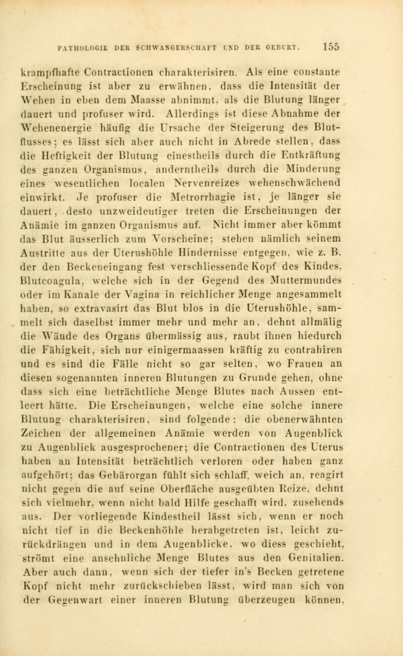 krampfhafte Contraetionen charaktei isiren. Als eine constante Ei84 heinung ist aber zu erwähnen, dass die Intensität der Weben in eben dem Maasse abnimmt, als die Blutung länger dauert und profuser wird. Allerdings ist diese Abnahme der Wehenenergie häufig die Ursache der Steigerung des Blut- flusses: es lässt sicli aber auch nicht in Abrede stellen, dass die Heftigkeit der Blutung einestheils durch die Entkräftung des ganzen Organismus, anderntheils durch die Minderung eines wesentlichen localen Nervenreizes wehen schwächend einwirkt. Je profuser die Metrorrhagie ist, je länger sie dauert, desto unzweideutiger treten die Erscheinungen der Anämie im ganzen Organismus auf. Nicht immer aber kömmt das Blut aus serlich zum Vorscheine: stehen nämlich seinem Austritte aus der Uterushöhle Hindernisse entgegen, wie z. B. der den Beckeneingang fest verschliessende Kopf des Kindes, Blutcoagula, welche steh in der Gegend des Muttermundes oder im Kanäle der Vagina in reichlicher Menge angesammelt haben, so extravasirt das Blut blos in die Uterushöhle, sam- melt sich daselbst immer mehr und mehr an, dehnt allmälig die Wände des Organs übermässig aus, raubt ihnen hiedurch die Fähigkeit, sich nur einigermaassen kräftig zu contrahiren und es sind die Fälle nicht so gar selten, wo Frauen an diesen sogenannten inneren Blutungen zu Grunde gehen, ohne da— Bich eine beträchtliche Menge Blutes nach Aussen ent- leert hätte. Die Erscheinungen, welche eine solche innere Blutung charakterisiren, sind folgende: die obenerwähnten Zeichen der allgemeinen Anämie werden von Augenblick zu Augenblick ausgesprochener; die Contractionen des Uterus haben an Intensität beträchtlich verloren oder haben ganz aufgehOrt; das Gebärorgan fühlt sich schlaff, weich an. rcagirt Dicht gegen die auf seine Oberfläche ausgeübten Reize, dehnt Bich vielmehr, wenn nicht bald Hilfe geschafft wird, zusehends aus. Der vorliegende Kindestheil lässt sieh, wenn er noch nicht tief in die Beekenhülile herabgetreten ist. Leicht zu- rückdrängen und in dem Augenblicke, wo diess geschieht, strömt eine ansehnliche Menge Blute- aus den Genitalien. Aber auch dann, wenn sieh der tiefer in> Becken getretene Kopf nicht mehr zurückschieben Ifisst, wird man sich von der Gegenwart einer inneren Blutung überzeugen können.