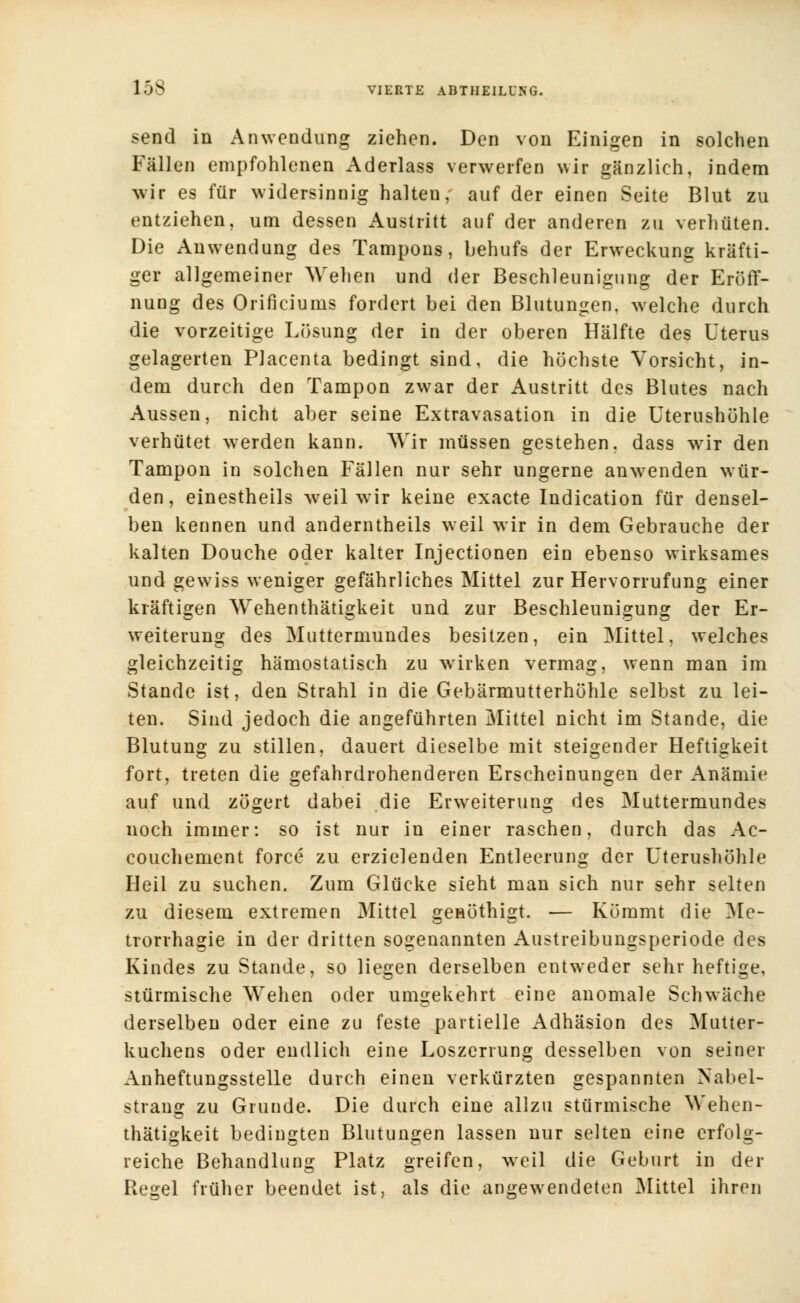 send in Anwendung ziehen. Den von Einigen in solchen Fällen empfohlenen Aderlass verwerfen wir gänzlich, indem wir es für widersinnig halten, auf der einen Seite Blut zu entziehen, um dessen Austritt auf der anderen zu verhüten. Die Anwendung des Tampons, behufs der Erweckung kräfti- ger allgemeiner Wehen und der Beschleunigung der Eröff- nung des Orificiums fordert bei den Blutungen, welche durch die vorzeitige Lösung der in der oberen Hälfte des Uterus gelagerten Placenta bedingt sind, die höchste Vorsicht, in- dem durch den Tampon zwar der Austritt des Blutes nach Aussen, nicht aber seine Extravasaten in die Uterushöhle verhütet werden kann. Wir müssen gestehen, dass wir den Tampon in solchen Fällen nur sehr ungerne anwenden wür- den, einestheils weil wir keine exacte Indication für densel- ben kennen und anderntheils weil wir in dem Gebrauche der kalten Douche oder kalter Injectionen ein ebenso wirksames und gewiss weniger gefährliches Mittel zur Hervorrufung einer kräftigen Wehenthätigkeit und zur Beschleunigung der Er- weiterung des Muttermundes besitzen, ein Mittel, welches gleichzeitig hämostatisch zu wirken vermag, wenn man im Stande ist, den Strahl in die Gebärmutterhöhle selbst zu lei- ten. Sind jedoch die angeführten Mittel nicht im Stande, die Blutung zu stillen, dauert dieselbe mit steigender Heftigkeit fort, treten die gefahrdrohenderen Erscheinungen der Anämie auf und zögert dabei die Erweiterung des Muttermundes noch immer: so ist nur in einer raschen, durch das Ac- couchement force zu erzielenden Entleerung der Uterushöhle Heil zu suchen. Zum Glücke sieht man sich nur sehr selten zu diesem extremen Mittel genöthigt. — Kömmt die Me- trorrhagie in der dritten sogenannten Austreibungsperiode des Kindes zu Stande, so liegen derselben entweder sehr heftige, stürmische Wehen oder umgekehrt eine anomale Schwäche derselben oder eine zu feste partielle Adhäsion des Mutter- kuchens oder endlich eine Loszerrung desselben von seiner Anheftungsstelle durch einen verkürzten gespannten Nabel- strang zu Grunde. Die durch eine allzu stürmische Wehen- thätigkeit bedingten Blutungen lassen nur selten eine erfolg- reiche Behandlung Platz greifen, weil die Geburt in der Regel früher beendet ist, als die angewendeten Mittel ihren