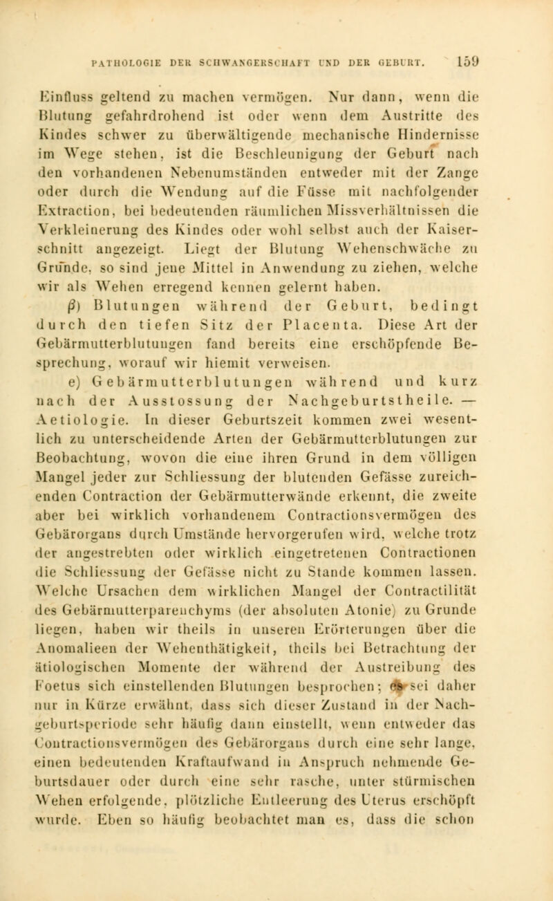 Einfluss geltend zu machen vermögen. Nur dann, wenn die Blutung gefahrdrohend ist oder wenn dem Austritte *\vs Kindes schwer zu überwältigende mechanische Hindernisse im Wege stehen, ist die Beschleunigung der Geburt nach den vorhandenen Nebenumständen entweder mit der Zange oder durch die Wendung auf die Füsse mit nachfolgender Extraetion, bei bedeutenden räumlichen Mi38verhältnisseh die Verkleinerung des Kindes oder wohl selbst auch der Kaiser- schnitt angezeigt. Liegt der Blutung Wehenschwäche zu Grunde, so sind jene Mittel in Anwendung zu ziehen, welche wir als Wehen erregend kennen gelernt haben. ß) Blutungen während der Geburt, bedingt durch den tiefen Sitz der Placenta. Diese Art der Gebärmutterblutungen fand bereits eine erschöpfende Be- sprechung, worauf wir hiemit verweisen. e) G eb ärmutterbl u tun gen während und kurz nach der Ausstossung der Nachgeb ur tst he i le. — Aetiologie. In dieser Geburtszeit kommen zwei wesent- lich zu unterscheidende Arten der Gebärmutterblutungen zur Beobachtung, wovon die eine ihren Grund in dem völligen Mangel jeder zur Schliessung der blutenden Gefässe zureich- enden Contraction der Gebärmutterwände erkennt, die zweite aber bei wirklich vorhandenem Contractionsvermögen des Gebärorgans durch Umstände hervorgerufen wird, welche trotz dei angestrebten oder wirklich eingetretenen Contractionen die Schliessung der Gefässe nicht zu Stande kommen lassen. Welche Ursachen dem wirklichen Mangel der Contractilität des Gebärniutterparenchyms (der absoluten Atonie) zu Grunde liegen, halten wir theils in unseren Erörterungen über die Anonialieen der Wehenthätigkeit, theils bei Betrachtung der ätiologischen Momente der während der Austreibung des Föetua lieh einstellenden Blutungen besprochen; Arsei daher nur in Kürze' erwähnt, dass sich dieser Zustand in der Nach- geburtsperiode -»dir häufig dann einstellt, wenn entweder das Contractionsvermögen des Qebärorgans durch eine sehr lange, einen bedeutenden Kraftaufwand in Anspruch nehmende Ge- burtsdauer oder durch eine sehr rasche, unter stürmischen Wehen erfolgende, plötzliche Einüeerung des Uterus erschöpft wurde. Eben so häufig beobachtet man es, dass die schon