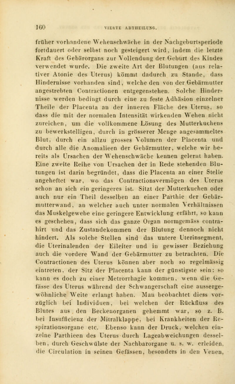 früher vorhandene Wehenschwäche in der Nachgeburtsperiode fortdauert oder selbst noeli gesteigert wird, indem die letzte Kraft des Gebärorgans zur Vollendung der Geburt des Kindes verwendet wurde. Die zweite Art der Blutungen (aus rela- tiver Atonie des Uterus) kömmt dadurch zu Stande, dass Hindernisse vorhanden sind, welche den von der Gebärmutter angestrebten Contractionen entgegenstehen. Solche Hinder- nisse werden bedingt durch eine zu feste Adhäsion einzelner Theile der Placenta an der inneren Fläche des Uterus, so dass die mit der normalen Intensität wirkenden Wehen nicht zureichen, um die vollkommene Lösung des Mutterkuchens zu bewerkstelligen, durch in grösserer Menge angesammeltes Blut, durch ein allzu grosses Volumen der Placenta und durch alle die Anomalieen der Gebärmutter, welche wir be- reits als Ursachen der Wehenschwäche keimen gelernt haben. Eine zweite Reihe von Ursachen der in Rede stehenden Blu- tungen ist darin begründet, dass die Placenta an einer Stelle angeheftet war, wo das Contractionsvermögen des Uterus schon an sich ein geringeres ist. Sitzt der Mutterkuchen oder auch nur ein Theil desselben an einer Parthie der Gebär- mutterwand, an welcher auch unter normalen Verhältnissen das Muskelgewebe eine geringere Entwicklung erfährt, so kann es geschehen, dass sich das ganze Organ normgemäss contra- hirt und das Zustandekommen der Blutung dennoch nicht hindert. Als solche Stellen sind das untere Uterinsegment, die Uterinalenden der Eileiter und in gewisser Beziehung auch die vordere Wand der Gebärmutter zu betrachten. Die Contractionen des Uterus können aber noch so regelmässig eintreten, der Sitz der Placenta kann der günstigste sein: so kann es doch zu einer Metrorrhagie kommen, wenn die Ge- fässe des Uterus während der Schwangerschaft eine ausserge- wöhnliche Weite erlangt haben. Man beobachtet diess vor- züglich bei Individuen, bei welchen der Rückfluss des Blutes aus den Beckenorganen gehemmt war, so z. B. bei Insufficienz der Mitralklappe, bei Krankheiten der Re- spirationsorgane etc. Ebenso kann der Druck, welchen ein- zelne Parthieen des Uterus durch Lageabweichungen dessel- ben, durch Geschwülste der Nachbarorgane u. s. w. erleiden, die Circulation in seinen Gefässen, besonders in den Venen,