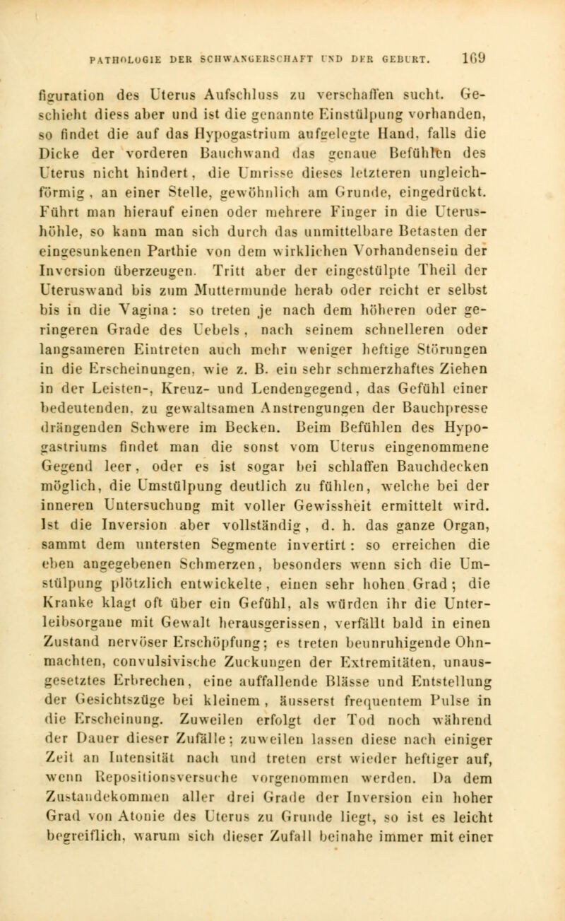 PATHOLOGIE DEIi SCH WANÜKIiSrH AKT CSD DKR GEIRRT. 109 ßguration des Uterus Ausschluss zu verschaffen sucht. Ge- schieht diess aber und ist die genannte Einstülpung vorbanden, so findet die auf das Hypogastrium aufgelegte Hand, falls die Dicke der vorderen Bauchwand das genaue Beföhlen des Uterus nicht hindert, die Umrisse dieses letzteren ungleich- formig , an einer Stelle, gewöhnlich am Grunde, eingedrückt. Führt man hierauf einen oder mehrere Finger in die Uterus- höhle, so kann man sich durch das unmittelbare Betasten der eingesunkenen Parthie von dem wirklichen Vorhandensein der Inversion überzeugen. Tritt aber der eingestülpte Theil der Uteruswand bis zum Muttermunde herab oder reicht er selbst bis in die Vagina: so treten je nach dem höheren oder ge- ringeren Grade des Uebels , nach seinem schnelleren oder langsameren Eintreten auch mehr weniger heftige Störungen in die Erscheinungen, wie z. B. ein sehr schmerzhaftes Ziehen in der Leisten-, Kreuz- und Lendengegend, das Gefühl einer bedeutenden, zu gewaltsamen Anstrengungen der Baiichpresse drängenden Schwere im Becken. Beim Befühlen des Hypo- gastriums findet man die sonst vom Uterus eingenommene Gegend leer, oder es ist sogar bei schlaffen Bauchdecken möglich, die Umstülpung deutlich zu fühlen, welche bei der inneren Untersuchung mit voller Gewissheit ermittelt wird. Ist die Inversion aber vollständig, d. h. das ganze Organ, sammt dem untersten Segmente invertirt: so erreichen die eben angegebenen Schmerzen, besonders wenn sich die Um- stülpung plötzlich entwickelte , einen sehr hohen Grad ; die Kranke klagt oft über ein Gefühl, als würden ihr die Unter- leibsorgane mit Gewalt herausgerissen, verfällt bald in einen Zustand nervöser Erschöpfung; es treten beunruhigende Ohn- mächten, convulsivische Zuckungen der Extremitäten, unaus- gesetztes Erbrechen, eine auffallende Blässe und Entstellung der Gesichtszuge bei kleinem, äusserst frequentem Pulse in die Erscheinung. Zuweilen erfolgt der Tod noch während der Dauer dieser Zufälle: zuweilen Lassen diese nach einiger Zeit an Intensität nach und treten erst wieder heftiger auf, wenn Repositionsversuche vorgenommen werden. Da dem Zustandekommen aller drei Grade der [nversion ein hoher Grad von Atonie des Uterus zu Grunde liegt, so Ist es leicht begreiflich, warum sich dieser Zufall heinahe immer mit einer
