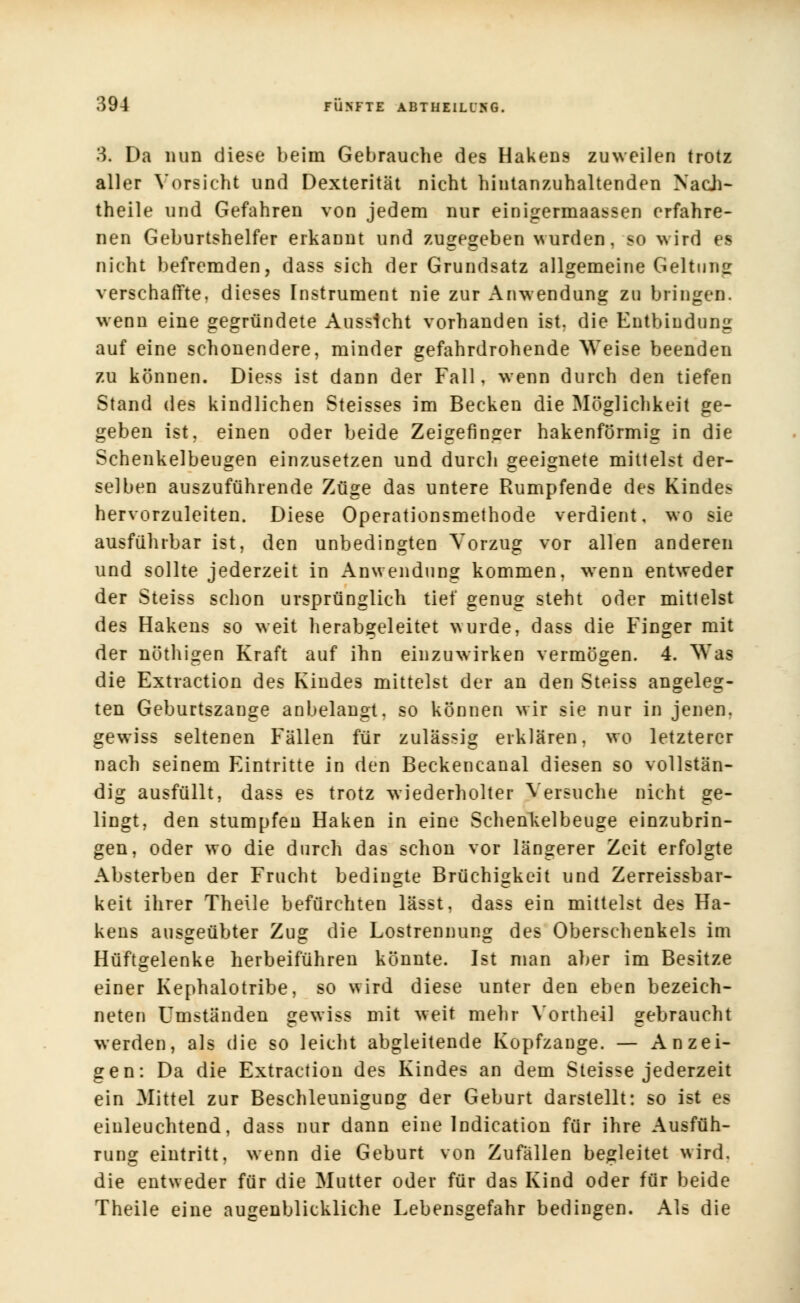 3« Da nun diese beim Gebrauche des Hakens zuweilen trotz aller Vorsicht und Dexterität nicht hintanzuhaltenden Nach- theile und Gefahren von jedem nur einigermaassen erfahre- nen Geburtshelfer erkannt und zugegeben wurden, so wird es nicht befremden, dass sich der Grundsatz allgemeine Geltung verschaffte, dieses Instrument nie zur Anwendung zu bringen, wenn eine gegründete Aussicht vorhanden ist. die Entbindung auf eine schonendere, minder gefahrdrohende Weise beenden zu können. Diess ist dann der Fall, wenn durch den tiefen Stand des kindlichen Steisses im Becken die Möglichkeit ge- geben ist, einen oder beide Zeigefinger hakenförmig in die Schenkelbeugen einzusetzen und durch geeignete mittelst der- selben auszuführende Züge das untere Rumpfende des Kindes hervorzuleiten. Diese Operationsmethode verdient, wo sie ausführbar ist, den unbedingten Vorzug vor allen anderen und sollte jederzeit in Anwendung kommen, wenn entweder der Steiss schon ursprünglich tief genug steht oder mittelst des Hakens so weit herabgeleitet wurde, dass die Finger mit der nöthigen Kraft auf ihn einzuwirken vermögen. 4. Was die Extraction des Kindes mittelst der an den Steiss angeleg- ten Geburtszange anbelangt, so können wir sie nur in jenen, gewiss seltenen Fällen für zulässig erklären, wo letzterer nach seinem Eintritte in den Beckencanal diesen so vollstän- dig ausfüllt, dass es trotz wiederholter Versuche nicht ge- lingt, den stumpfen Haken in eine Schenkelbeuge einzubrin- gen, oder wo die durch das schon vor längerer Zeit erfolgte Absterben der Frucht bedingte Brüchigkeit und Zerreissbar- keit ihrer Theile befürchten lässt, dass ein mittelst des Ha- kens ausgeübter Zug die Lostrennung des Oberschenkels im Hüftgelenke herbeiführen könnte. Ist man aber im Besitze einer Kephalotribe, so wird diese unter den eben bezeich- neten Umständen gewiss mit weit mehr Vortheil gebraucht werden, als die so leicht abgleitende Kopfzange. — Anzei- gen: Da die Extraction des Kindes an dem Steisse jederzeit ein Mittel zur Beschleunigung der Geburt darstellt: so ist es einleuchtend, dass nur dann eine Indication für ihre Ausfüh- rung eintritt, wenn die Geburt von Zufällen begleitet wird, die entweder für die Mutter oder für das Kind oder für beide Theile eine augenblickliche Lebensgefahr bedingen. Als die