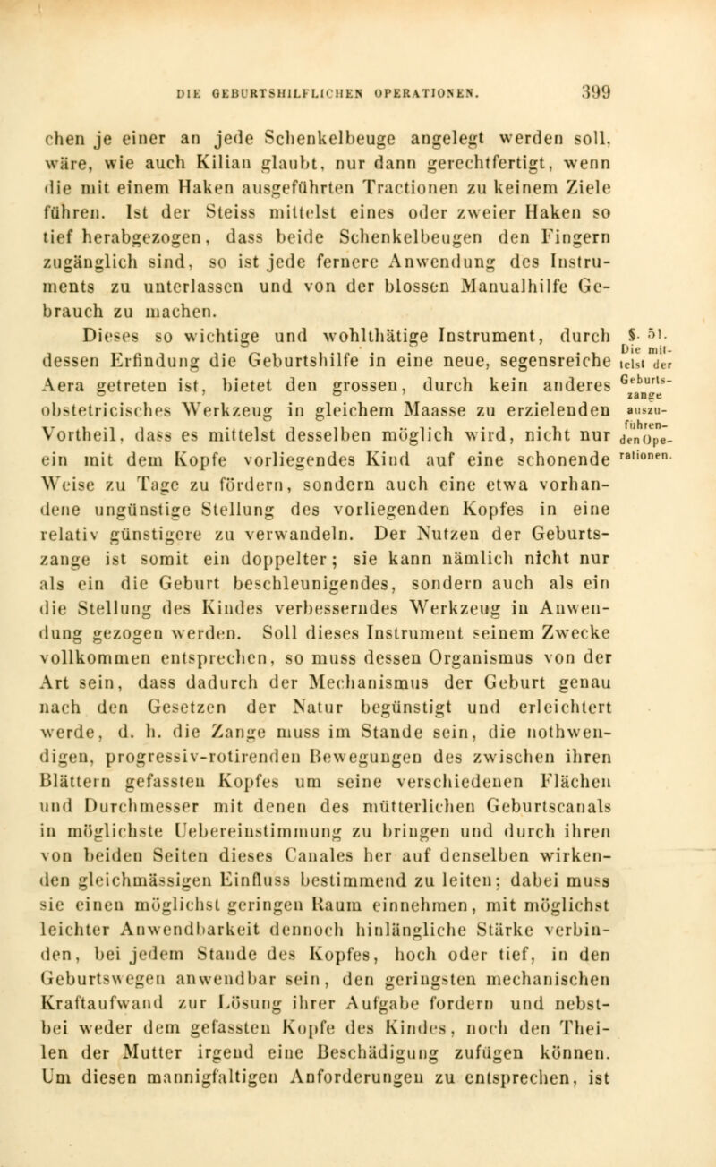 chen je einer an jede Sclienkelbeuge angelegt werden soll, wäre, wie auch Kilian glaubt, nur dann gerechtfertigt, wenn die mit einem Haken ausgeführten Tractionen zu keinem Ziele führen. Ist der Steiss mittelst eines oder zweier Haken so tief herabgezogen, dass beide Schenkelbeugen den Fingern zugänglich sind, so ist jede fernere Anwendung des Instru- ments zu unterlassen und von der blossen Manualhilfe Ge- brauch zu machen. Dieses so wichtige und wohlthätige Instrument, durch §• &'• dessen Erfindung die Geburtshilfe in eine neue, segensreiche ieisi der Aera getreten ist, bietet den grossen, durch kein anderes gebrt5- obstetricisches Werkzeug in gleichem Maasse zu erzielenden ■u»m- Vortheil. dass es mittelst desselben möglich wird, nicht nur denop^- ein mit dem Kopfe vorliegendes Kind auf eine schonende ra,ionen Weise zu Tage zu fördern, sondern auch eine etwa vorhan- dene ungünstige Stellung des vorliegenden Kopfes in eine relativ günstigere zu verwandeln. Der Nutzen der Geburts- zange ist somit ein doppelter; sie kann nämlich nicht nur als ein die Geburt beschleunigendes, sondern auch als ein die Stellung des Kindes verbesserndes Werkzeug in Anwen- dung gezogen werden. Soll dieses Instrument seinem Zwecke vollkommen entsprechen, so muss dessen Organismus von der Art sein, dass dadurch der Mechanismus der Geburt genau nach den Gesetzen der Natur begünstigt und erleichtert werde, d. h. die Zange muss im Stande sein, die nothwen- digen, progressiv-rotirenden Bewegungen des zwischen ihren Blättern gefassten Kopfes um seine verschiedenen Flächen und Durchmesser mit denen des mütterlichen Geburtscanais in möglichste Uebereinstimmung zu bringen und durch ihren von beiden Seiten dieses Canales her auf denselben wirken- den gleichm&ssigen Kinfluss bestimmend zu leiten; dabei muss sie einen möglichst geringen Kaum einnehmen, mit möglichst leichter Anwendbarkeit dennueh hinlängliche Stärke verbin- den, bei jedem Stande des Kopfes, hoch oder tief, in den Geburtswegeo anwendbar sein, den geringsten mechanischen Kraftaufwand zur Lösung ihrer Aufgabe fordern und nebst- bei weder dem gefassten Kopfe des Kindes, noch den Thei- len der Mutter irgend eine Beschädigung zufügen können. Um diesen mannigfaltigen Anforderungen zu entsprechen, ist