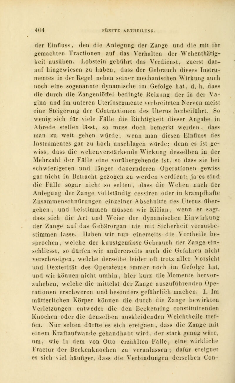 der Einfluss, den die Anlegung der Zange und die mit ihr gemachten Tractionen auf das Verhalten der Wehenthätig- keit ausüben. Lobstein gebührt das Verdienst, zuerst dar- auf hingewiesen zu haben, dass der Gebrauch dieses Instru- mentes in der Regel neben seiner mechanischen Wirkung auch noch eine sogenannte dynamische im Gefolge hat. d. h. dass die durch die Zangenlöffel bedingte Reizung der in der Va- gina und im unteren Uterinsegmeute verbreiteten Nerven meist eine Steigerung der Co'ntractionen des Uterus herbeiführt. So v. enig sich für viele Fälle die Richtigkeit dieser Angabe in Abrede stellen lässt, so muss doch bemerkt werden , dass man zu weit gehen würde, wenn man diesen Einfluss des Instrumentes gar zu hoch anschlagen würde: denn es ist ge- wiss, dass die wehenverstärkende Wirkung desselben in der Mehrzahl der Fälle eine vorübergehende ist. so dass sie bei schwierigeren und länger dauernderen Operationen gewis- gar nicht in Betracht gezogen zu werden verdient: ja es sind die Fälle sogar nicht so selten, dass die Wehen nach der Anlegung der Zange vollständig cessiren oder in krampfhafte Zusammenschnürungen einzelner Abschnitte des Uterus über- gehen , und beistimmen müssen wir Kilian. wenn er sagt, dass sich die Art und Weise der dynamischen Einwirkung der Zange auf das Gebärorgan nie mit Sicherheit vorausbe- stimmen lasse. Haben wir nun einerseits die Vortheile be- sprochen, welche der kuustgemässe Gebrauch der Zange ein- schliesst, so dürfen wir andererseits auch die Gefahren nicht verschweigen, welche derselbe leider oft trotz aller Vorsicht und Dexterität des Operateurs immer noch im Gefolge hat. und wir können nicht umhin, hier kurz die Momente hervor- zuheben, welche die mittelst der Zange auszuführenden Ope- rationen erschweren und besonders gefährlich machen. 1. Im mütterlichen Körper können die durch die Zange bewirkten Verletzungen entweder die den Beckenring constituirenden Knochen oder die denselben auskleidenden Weichtheile tref- fen. Nur selten dürfte es sich ereignen, dass die Zange mit einem Kraftaufwande gehandhabt wird, der stark genug wäre, um. wie in dem von Otto erzählten Falle, eine wirkliche Fractur der Beckenknochen zu veranlassen : dafür ereignet es sich viel häufiger, dass die Verbindungen derselben Con-