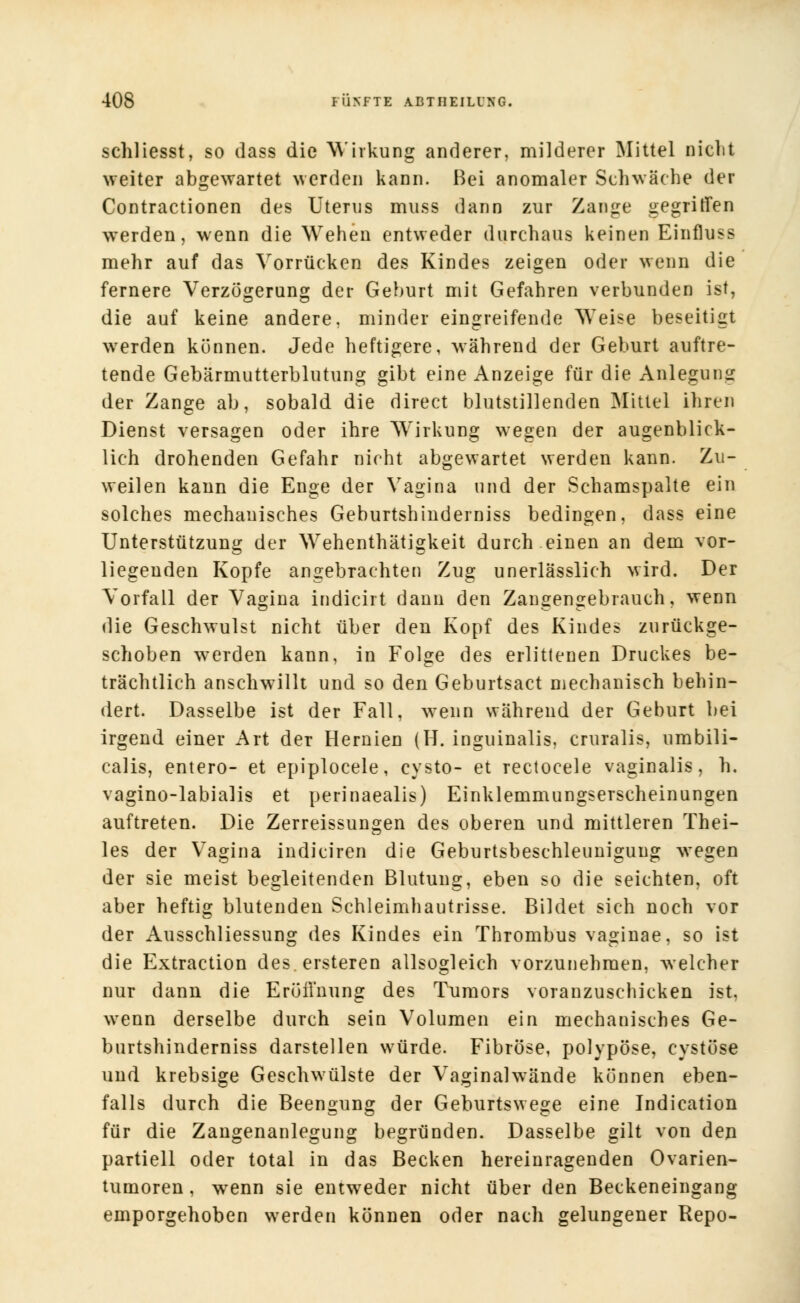 schliesst, so dass die Wirkung anderer, milderer Mittel nicht weiter abgewartet werden kann. Bei anomaler Schwäche der Contractionen des Uterus muss dann zur Zange gegriffen werden, wenn die Wehen entweder durchaus keinen Einfluss mehr auf das Vorrücken des Kindes zeigen oder wenn die fernere Verzögerung der Gehurt mit Gefahren verbunden ist, die auf keine andere, minder eingreifende Weise beseitigt werden können. Jede heftigere, während der Geburt auftre- tende Gebärmutterblutung gibt eine Anzeige für die Anlegung der Zange ab, sobald die direct blutstillenden Mittel ihren Dienst versagen oder ihre Wirkung wegen der augenblick- lich drohenden Gefahr nicht abgewartet werden kann. Zu- weilen kann die Enge der Vagina und der Schamspalte ein solches mechanisches Geburtshinderniss bedingen, dass eine Unterstützung der Wehenthätigkeit durch einen an dem vor- liegenden Kopfe angebrachten Zug unerlässlich wird. Der Vorfall der Vagina indicirt dann den Zangengebrauch, wenn die Geschwulst nicht über den Kopf des Kindes zurückge- schoben werden kann, in Folge des erlittenen Druckes be- trächtlich anschwillt und so den Geburtsact mechanisch behin- dert. Dasselbe ist der Fall, wenn während der Geburt bei irgend einer Art der Hernien (H. inguinalis, cruralis, umbili- calis, entero- et epiplocele, cysto- et rectocele vaginalis, h. vagino-labialis et perinaealis) Einklemmungserscheinungen auftreten. Die Zerreissungen des oberen und mittleren Thei- les der Vagina indiciren die Geburtsbeschleunigung wegen der sie meist begleitenden Blutung, eben so die seichten, oft aber heftig blutenden Schleimhautrisse. Bildet sich noch vor der Ausschliessung des Kindes ein Thrombus vaginae, so ist die Extraction des.ersteren allsogleich vorzunehmen, welcher nur dann die EröÜ'nung des Tumors voranzuschicken ist. wenn derselbe durch sein Volumen ein mechanisches Ge- burtshinderniss darstellen würde. Fibröse, polypöse, cystöse und krebsige Geschwülste der Vaginalwände können eben- falls durch die Beengung der Geburtswege eine Indication für die Zangenanlegung begründen. Dasselbe gilt von den partiell oder total in das Becken hereinragenden Ovarien- tumoren, wenn sie entweder nicht über den Beckeneingang emporgehoben werden können oder nach gelungener Repo-