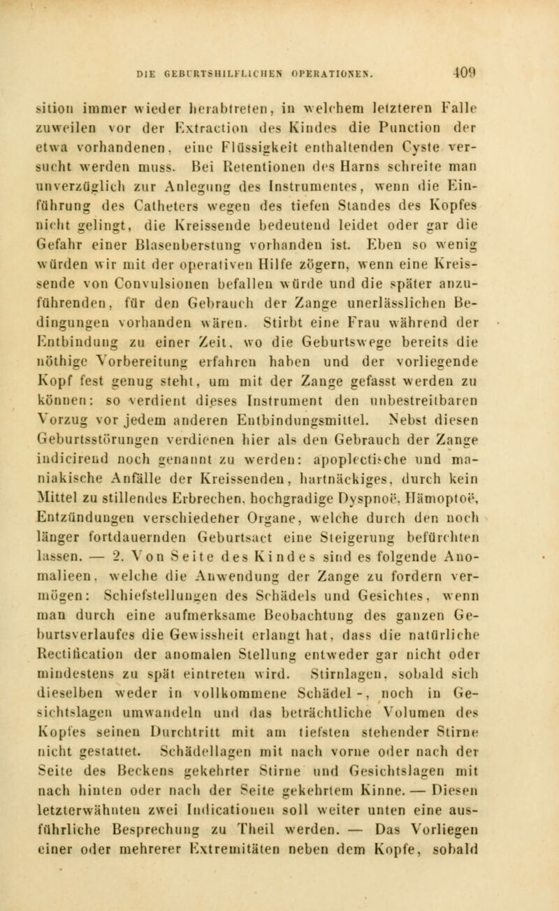 sition immer wieder herabtreten, in welchem letzteren Falle zuweilen vor der Kxtraction dos Kindes die Punction der etwa vorhandenen, eine Flüssigkeit enthaltenden Cyste ver- sucht werden mnss. Bei Retentionen des Harns schreite man unverzüglich zur Anlegung des Instrumentes, wenn die Ein- führung des Catheters wegen des tiefen Standes des Kopfes nicht gelingt, die Kreissende bedeutend leidet oder gar die Gefahr einer Blasenberstung vorhanden ist. Eben so wenig würden wir mit der operativen Hilfe zögern, wenn eine Kreis- sende von Convulsionen befallen würde und die später anzu- führenden, für den Gebrauch der Zange unerlässlichen Be- dingungen vorhanden wären. Stirbt eine Frau während der Entbind (lüg zu einer Zeit, wo die Geburtswege bereits die nöthige Vorbereitung erfahren haben und der vorliegende Kopf fest genug steht, um mit der Zange gefasst werden zu können: so verdient dieses Instrument den unbestreitbaren Vorzug vor jedem anderen Eutbindungsmittel. Nebst diesen Geburtsstörungen verdienen hier als den Gebrauch der Zange indicirend noch genannt zu werden: apoplecthche und ma- niakische Anfälle der Kreissenden, hartnäckiges, durch kein Mittel zu stillendes Erbrechen, hochgradige Dyspnoe, Hämoptoe, Entzündungen verschiedener Organe, welche durch den noch länger fortdauernden Geburtsact eine Steigerung befürchten lassen. — 2. Von Seite des Kindes sind es folgende Ano- malieen. welche die Anwendung der Zange zu fordern ver- mögen: Schiefstellungen des Schädels und Gesichtes, wenn man durch eine aufmerksame Beobachtung des ganzen Ge- burtsverlaufes die Gewissheit erlangt hat, dass die natürliche licet itication der anomalen Stellung entweder gar nicht oder mindestens zu spät eintreten, wird. Stirnlagen, sobald sich dieselben weder in vollkommene Schädel-, noch in Ge- sichtslagen umwandeln und das beträchtliche Volumen des Kopfes seinen Durchtritt mit am tiefsten stehender Stirn« nicht gestattet. Schädel lagen mit nach vorne oder nach der Seite des Beckens gekehrter Stirne und Gesichtslagen mit nach hinten oder nach der Seite gekehrtem Kinne.— Diesen letzterwähnten z\sei Indicationen soll weiter unten eine aus- führliche Besprechung zu Theil werden. — Das Vorliegen einer oder mehrerer Extremitäten neben dem Kopfe, sobald