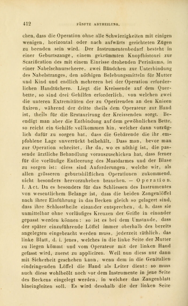 eben, dass die Operation ohne alle Schwierigkeiten mit einigen wenigen, horizontal oder nach aufwärts gerichteten Zügen zu beende! sein wird. Der Instrumentenbedarf besteht in einer Geburtszange, einem gekrümmten Knopfbistouri zur Scarification des mit einem Einrisse drohenden Perinäums. in einer Nabelschnurscheere. zwei Bändchen zur Unterbindung des Nabelstranges, den nüthigen Belebungsmitteln für Mutter und Kind und endlich mehreren bei der Operation erforder- lichen Handtüchern. Liegt die Kreissende auf dem Quer- bette, so sind drei Gehilfen erforderlich, von welchen zwei die unteren Extremitäten der zu Operirenden an den Knieen fixiren, während der dritte theils dem Operateur zur Hand ist, theils für die Restaurirung der Kreissenden sorgt. Be- endigt man aber die Entbindung auf dem gewöhnlichen Bette, so reicht ein Gehilfe vollkommen hin. welcher dann vorzüg- lich dafür zu sorgen hat. dass die Gebärende die ihr em- pfohlene Lage unverrückt beibehält. Dass man, bevor man zur Operation schreitet, ihr da. wo es nöthig ist, die pas- sende ärztliche Behandlung vorauszuschicken hat, dass ferner für die vorläufige Entleerung des Mastdarmes und der Blase zu sorgen ist: diess sind Anforderungen, welche wir. als allen grösseren geburtshilflichen Operationen zukommend, nicht besonders hervorzuheben brauchen. — Operation. I. Act. Da es besonders für das Schliessen des Instrumentes von wesentlichem Belange ist, dass die beiden ZangenlöfTel nach ihrer Einführung in das Becken gleich so gelagert sind, dass ihre Schlosstheile einander entsprechen, d. h. dass sie unmittelbar ohne vorläufiges Kreuzen der Grille in einander gepasst werden können : so ist es bei dem Umstände, dass der später einzuführende Löffel immer oberhalb des bereits angelegten eingebracht werden muss. jederzeit räthlich, das linke Blatt, d. i. jenes, welches in die linke Seite der Mutter zu liegen kömmt und vom Operateur mit der linken Hand gefasst wird, zuerst zu appliciren. Weil nun diess nur dann mit Sicherheit geschehen kann, wenn dem in die Genitalien eindringenden Löffel die Hand als Leiter dient: so muss auch diese wohlbeölt noch vor dem Instrumente in jene Seite des Beckens eingelegt werden, in welcher das Zangenblatt hineinreiten soll. Es wird desshalb die der linken Seite
