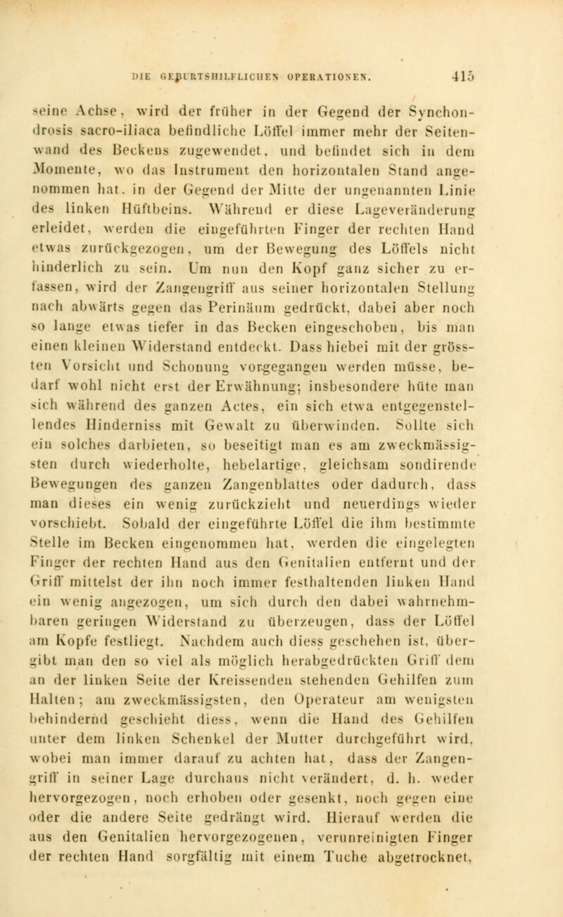 seine Achse, wird der früher in der Gegend der Synchon- drosis >a< ro-iliaca befindliche Löffel immer mein der Seiten- wand des Beckens zugewendet, und befindet sich in dem .Momente, wo das Instrument den horizontalen Stand ange- nommen hat, in der Gegend der Mitte der ungenannten Linie des Linken Hüfthein-. Während er diese Lageveränderung erleidet, werden die eingeführten Finger der rechten Hand etwas zurückgezogen, um der Bewegung des Löffels nicht hinderlich zu sein. Um nun den Kopf ganz sicher zu er- fassen, wird der Zangengritl aus seiner horizontalen Stellung nach abwärts gegen das Perinäum gedrückt, dabei aber noch so lange etwas tiefer in das Becken eingeschoben, bis man einen kleinen Widerstand entdeckt. Dass hiebei mit der gröss- ten Vorsicht und Schonung vorgegangen werden müsse, be- darf wohl nicht erst der Erwähnung; insbesondere hüte man sich während des ganzen Actes, ein sich etwa entgegenstel- lendes Hinderniss mit Gewalt zu überwinden. Sollte sich ein solches darbieten, so beseitigt man es am zweckmässig- sten durch wiederholte, hebelartige, gleichsam sondirende Bewegungen des ganzen Zangenblattes oder dadurch, dass man dieses ein wenig zurückzieht und neuerdings wieder vorschiebt. Sobald der eingeführte Löffel die ihm bestimmte Stelle im Becken eingenommen hat. werden die eingelegten Pinger der rechten Hand aus den Genitalien entfernt und der Griff mittelst der ihn noch immer festhaltenden linken Hand • ■in wenig angezogen, um -ich durch den dabei wahrnehm- baren geringen Widerstand zu überzeugen, dass der Lotfei hu Kopie festliegt. Nachdem auch diess geschehen ist, über- gibt man den so viel als möglich herabgedrückten Grill dem an der Linken Seite dei Kreissenden stehenden Gehilfen zum Halten: am zweckmäßigsten, den Operateur am wenigsten behindernd geschieht die—, wenn die Hand des Gehilfen unter dem linken Schenkel der [Mutter durchgeführt wird. wobei man immer darauf zu achten hat, dass der Zangen- griff in seiner Lage durchaus nicht verändert, d. h. weder hervorgezogen, noch erhoben oder gesenkt, noch gegen eine oder die andere Seite gedrängt wird. Hierauf werden die aus den Genitalien hervorgezogenen, verunreinigten Finger der rechten Hand sorgfältig mit einem Tuche abgetrocknet.