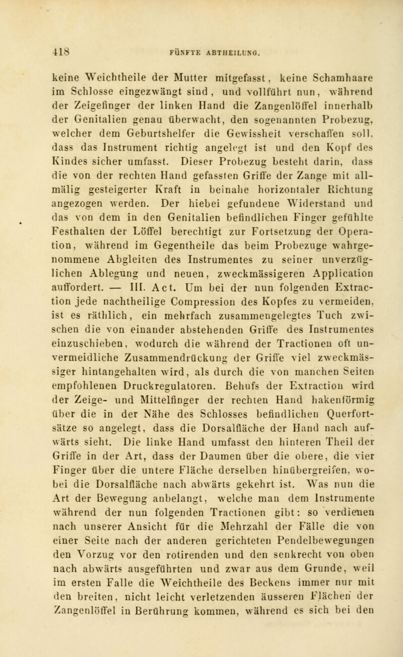 keine Weichtheile der Mutter mitgefasst, keine Schamhaare im Schlosse eingezwängt sind, und vollführt nun, während der Zeigefinger der linken Hand die Zangenlöffel innerhalb der Genitalien genau überwacht, den sogenannten Probezug, welcher dem Geburtshelfer die Gewissheit verschaffen soll, dass das Instrument richtig angelegt ist und den Kopf des Kindes sicher umfasst. Dieser Probezug besteht darin, dass die von der rechten Hand gefassten Griffe der Zange mit all- mälig gesteigerter Kraft in beinahe horizontaler Richtung angezogen werden. Der hiebei gefundene Widerstand und das von dem in den Genitalien befindlichen Finger gefühlte Festhalten der Löffel berechtigt zur Fortsetzung der Opera- tion, während im Gegentheile das beim Probezuge wahrge- nommene Abgleiten des Instrumentes zu seiner unverzüg- lichen Ablegung und neuen, zweckmässigeren Application auffordert. — III. Act. Um bei der nun folgenden Extrac- tion jede nachtheilige Compression des Kopfes zu vermeiden, ist es räthlich, ein mehrfach zusammengelegtes Tuch zwi- schen die von einander abstehenden Griffe des Instrumentes einzuschieben, wodurch die während der Tractionen oft un- vermeidliche Zusammendrückung der Griffe viel zweckmäs- siger hintangehalten wird, als durch die von manchen Seiten empfohlenen Druckregulatoren. Behufs der Extraction wird der Zeige- und Mittelfinger der rechten Hand hakenförmig über die in der Nähe des Schlosses befindlichen Querfort- sätze so angelegt, dass die Dorsalfläche der Hand nach auf- wärts sieht. Die linke Hand umfasst den hinteren Theil der Griffe in der Art, dass der Daumen über die obere, die vier Finger über die untere Fläche derselben hinübergreifen, wo- bei die Dorsalfläche nach abwärts gekehrt ist. Was nun die Art der Bewegung anbelangt, welche man dem Instrumente während der nun folgenden Tractionen gibt: so verdienen nach unserer Ansicht für die Mehrzahl der Fälle die von einer Seite nach der anderen gerichteten Pendelbewegungen den Vorzug vor den rotirenden und den senkrecht von oben nach abwärts ausgeführten und zwar aus dem Grunde, weil im ersten Falle die Weichtheile des Beckens immer nur mit den breiten, nicht leicht verletzenden äusseren Flächen der Zangenlöffel in Berührung kommen, während es sich bei den