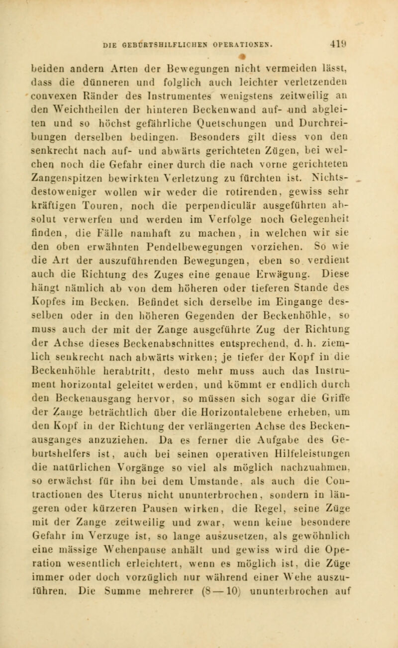 # beiden andern Arten der Bewegungen nicht vermeiden lässt. dass die dünneren und folglich auch leichter verletzenden couvexen Ränder des Instrumente! wenigstens zeitweilig an den Weichtheilen der hinteren Beckenwand auf- und abglei- ten und so höchst gefährliche Quetschungen und Durchrei- bungen derselben bedingen. Besonders gilt diess von den senkrecht nach auf- und abwärts gerichteten Zügen, bei wel- chen noch die Gefahr einer durch die nach vorne gerichteten Zangenspitzen bewirkten Verletzung zu fürchten ist. Nichts- destoweniger wollen wir weder die rotirenden, gewiss sehr kräftigen Touren, noch die perpendiculär ausgeführten ab- solut verwerfen und werden im Verfolge noch Gelegenheit finden, die Fälle namhaft zu machen, in welchen wir sie den oben erwähnten Pendelbewegungen vorziehen. So wie die Art der auszuführenden Bewegungen, eben so verdient auch die Richtung des Zuges eine genaue Erwägung. Diese hängt nämlich ab von dem höheren oder tieferen Stande des Kopfes im Becken. Befindet sich derselbe im Eingange des- selben oder in den höheren Gegenden der Beckenhöhle, so muss auch der mit der Zange ausgeführte Zug der Richtung der Achse dieses Beckenabschnittes entsprechend, d. h. ziem- lich senkrecht nach abwärts wirken: je tiefer der Kopf in die Beckenhöhle herabtritt, desto mehr muss auch das Instru- ment horizontal geleitet werden, und kömmt er endlich durch den Beckenausgang hervor, so müssen sich sogar die Griffe der Zange beträchtlich über die Horizontalebene erheben, um den Kopf in der Richtung der verlängerten Achse des Becken- ausganges anzuziehen. Da es ferner die Aufgabe des Ge- burtshelfers ist, auch bei seinen operativen Hilfeleistungen die natürlichen Vorgänge so viel als möglich nachzuahmen, so erwächst für ihn bei dem Umstände, als auch die Con- tractionen des Uterus nicht ununterbrochen, sondern in län- geren oder kürzeren Pausen wirken, die Regel, Beine Züge mit der Zunge zeitweilig und zwar, wenn keine besondere Gefahr im Verzuge ist, so lange auszusetzen, als gewöhnlich eine massige Wehenpause anhält und gewiss wird die Ope- ration wesentlich erleichtert, wenn es möglich ist. die Züge immer oder doch vorzüglich nur während einer Wehe auszu- führen. Die Summe mehrerer (8—10 ununterbrochen auf