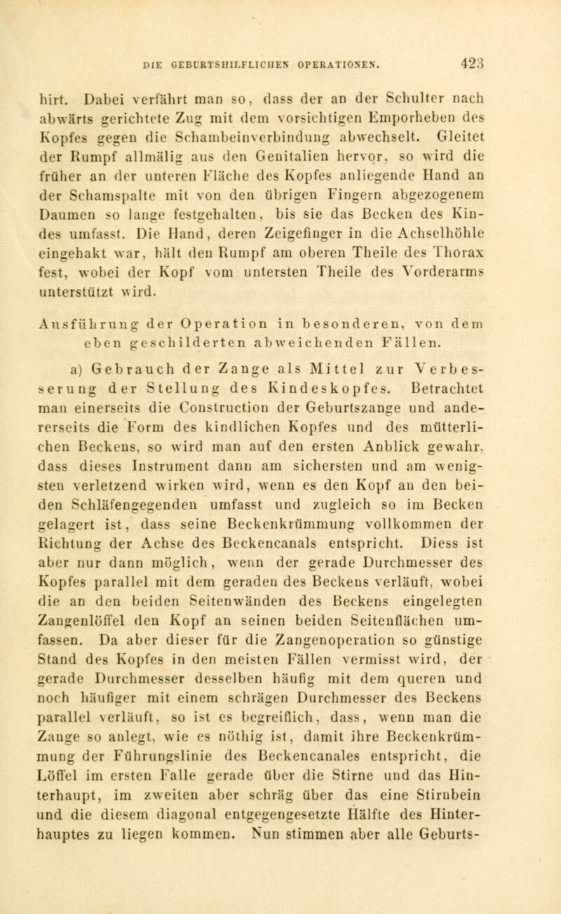 hirt. Dabei verführt man so. dass der an der Schulter nach abwärts gerichtete Zug mit dem vorsichtigen Emporheben des Kopfes gegen die Schambeinverbindung abwechselt. Gleitet der Rumpf allmälig aus den Genitalien hervor, so wird die früher an der unteren Fläche des Kopfes anliegende Hand an der Schamspalte mit von den übrigen Fingern abgezogenem Daumen so lange festgehalten, bis sie das Becken des Kin- des umfasst. Die Hand, deren Zeigefinger in die Achselhöhle eingehakt war. halt den Rumpf am oberen Theile des Thorax fest, wobei der Kopf vom untersten Theile des Vorderarms unterstützt wird. Ausführung der Operation in besonderen, von dem eben geschilderten abweichenden Fallen. a) Gebrauch der Zange als Mittel zur Verbes- serung der Stellung des Ki ndes kopfes. Betrachtet man einerseits die Construction der Geburtszange und ande- rerseits die Irorm des kindlichen Kopfes und des mütterli- chen Beckens, so wird man auf den ersten Anblick gewahr, dass dieses Instrument dann am sichersten und am wenig- sten verletzend wirken wird, wenn es den Kopf an den bei- den Schläfengegenden umfasst und zugleich so im Becken gelagert ist, dass seine Beckenkrümmung vollkommen der Richtung der Achse des Beckencanals entspricht. Diess ist aber nur dann möglich, wenn der gerade Durchmesser des Kopfes parallel mit dem geraden des Beckens verläuft, wobei die an den beiden Seiten wänden des Beckens eingelegten Zangenlöffel den Kopf an seinen beiden Seitenflächen um- fassen. Da aber dieser für die Zangenoperation so günstige Stand des Kopfes in den meisten Milien vermisst wird, der gerade Durchmesser desselben häufig mit dem queren und noch häufiger mit einem schrägen Durchmesser de> Bccken> parallel verläuft, so ist es begreiflich, das>. wenn man die Zange so anlegt, wie es nöthig ist, damit ihre Beckenkrüm- mung der Fflhrnngslinie des Beckencanales entspricht, die Löffel im ersten Falle gerade über die Stirne und das Hin- terhaupt, im zweiten aber schräg über das eine Stirnbein und die diesem diagonal entgegengesetzte Hälfte des Hinter- hauptes zu liegen kommen. Nun stimmen aber alle Geburts-