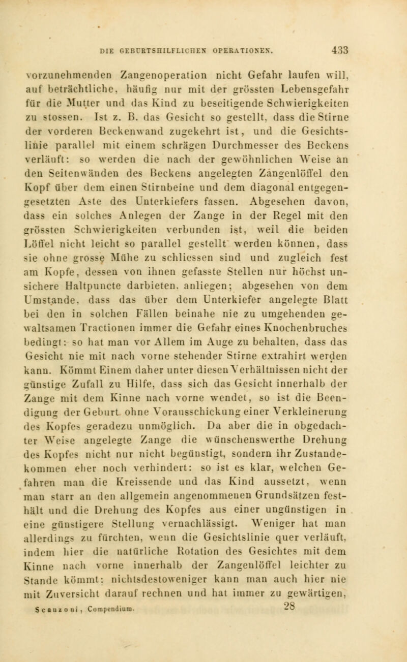 vorzunehmenden Zangenoperation nicht Gefahr laufen will, auf betriebtliche, häufig nur mit der gröbsten Lebensgefahr tür die Mutter und das Kind zu beseitigende Schwierigkeiten zu itossen. Ist z. H. das Gesicht so gestellt, dass die Stirue dei vorderen Beckenwand zugekehrt ist, und die Gesicht-- linie parallel mit einem schrägen Durchmesser des Beckens verlauft: so werden die nach der gewöhnlichen Weise an den Seitenwänden des Beckens angelegten Zangenlöffel den Kopf über dem einen Stirnbeine und dem diagonal entgegen- gesetzten A?te des Unterkiefers fassen. Abgesehen davon, dass ein solches Anlegen der Zange in der Regel mit den srrüssten Schwierigkeiten verbunden ist, weil die beiden Löffel nicht leicht so parallel gestellt werden können, dass sie ohne grosse Mühe zu schliessen sind und zugleich fest am Kopfe, dessen von ihnen gefasste Stellen nur höchst un- sichere Haltpuncte darbieten, anliegen; abgesehen von dem Umstände, dass das über dem Unterkiefer angelegte Blatt bei den in solchen Fällen beinahe nie zu umgehenden ge- waltsamen Tractionen immer die Gefahr eines Knochenbruches bedingt: so hat man vor x\llem im Auge zu behalten, dass das Gesicht nie mit nach vorne stehender Stirne extrahirt werden kann. Kömmt Einem daher unter diesen Verhältnissen nicht der günstige Zufall zu Hilfe, dass sich das Gesicht innerhalb der Zange mit dem Kinne nach vorne wendet, so ist die Been- digung der Geburt ohne Vorausschickung einer Verkleinerung des Kopfes geradezu unmöglich. Da aber die in obgedach- ter Wei>e angelegte Zange die wünschenswerte Drehung des Kopfes nicht nur nicht begünstigt, sondern ihr Zustande- kommen eher noch verhindert: so ist es klar, welchen Ge- fahren man die Kreissende und das Kind aussetzt, wenn man starr an den allgemein angenommenen Grundsätzen fest- hält und die Drehung des Kopfes aus einer ungünstigen in eine günstigere Stellung vernachlässigt. Weniger hat man allerding- zu fürchten, wenn die Gesichtslinie quer verläuft, indem hier die natürliche Rotation de- Gesichtes mit dem Kinne nach vorne innerhalb der Zangenlöffel leichter zu Stande kömmt: nichtsdestoweniger kann man auch hier nie mit Zuversicht darauf rechnen und hat immer zu gewärtigen, Scaiizoui. Compt-ndium. -ö