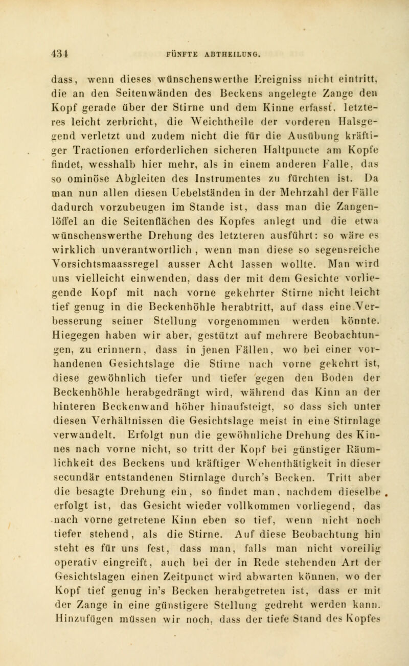 dass, wenn dieses wünschenswerthe Freigniss nicht eintritt, die an den Seitenwänden des Beckens angelegte Zange den Kopf gerade über der Stirne und dein Kinne erfasst, letzte- res leicht zerbricht, die Weichtheile der vorderen Halsge- ircnd verletzt und zudem nicht die für die Ausübung kräfti- ger Tractionen erforderlichen sicheren Haltpuncte am Kopfe findet, wesshalb hier mehr, als in einem anderen Falle, das so ominöse Abgleiten des Instrumentes zu fürchten ist. Da man nun allen diesen Uebelständen in der Mehrzahl der Fälle dadurch vorzubeugen im Stande ist, dass man die Zangen- löffel an die Seitenflächen des Kopfes anlegt und die etwa wünschenswerthe Drehung des letzteren ausführt: so wäre es wirklich unverantwortlich , wenn man diese so segensreiche Vorsichtsmaassregel ausser Acht lassen wollte. Man wird uns vielleicht einwenden, dass der mit dem Gesichte vorlie- gende Kopf mit nach vorne gekehrter Stirne nicht leicht tief genug in die Beckenhöhle herabtritt, auf dass eine Ver- besserung seiner Stellung vorgenommen werden könnte. Hiegegen haben wir aber, gestützt auf mehrere Beobachtun- gen, zu erinnern, dass in jenen Fällen, wo bei einer vor- handenen Gesichtslage die Stirne nach vorne gekehrt ist, diese gewöhnlich tiefer und tiefer gegen den Boden der Beckenhöhle herabgedrängt wird, während das Kinn an der hinteren Beckenwand höher hinaufsteigt, so dass sich unter diesen Verhältnissen die Gesichtslage meist in eine Stirnlage verwandelt. Erfolgt nun die gewöhnliche Drehung des Kin- nes nach vorne nicht, so tritt der Kopf bei günstiger Räum- lichkeit des Beckens und kräftiger Wehenthätigkeit in dieser secundär entstandenen Stirnlage durch's Becken. Tritt aber die besagte Drehung ein, so findet man, nachdem dieselbe, erfolgt ist, das Gesicht wieder vollkommen vorliegend, das nach vorne getretene Kinn eben so tief, wenn nicht noch tiefer stehend, als die Stirne. Auf diese Beobachtung hin steht es für uns fest, dass man, falls man nicht voreilig operativ eingreift, auch bei der in Rede stehenden Art der Gesichtslagen einen Zeitpunct wird abwarten können, wo der Kopf tief genug in's Becken herabgetreten ist, dass er mit der Zange in eine günstigere Stellung gedreht werden kann. Hinzufügen müssen wir noch, dass der tiefe Stand des Kopfes