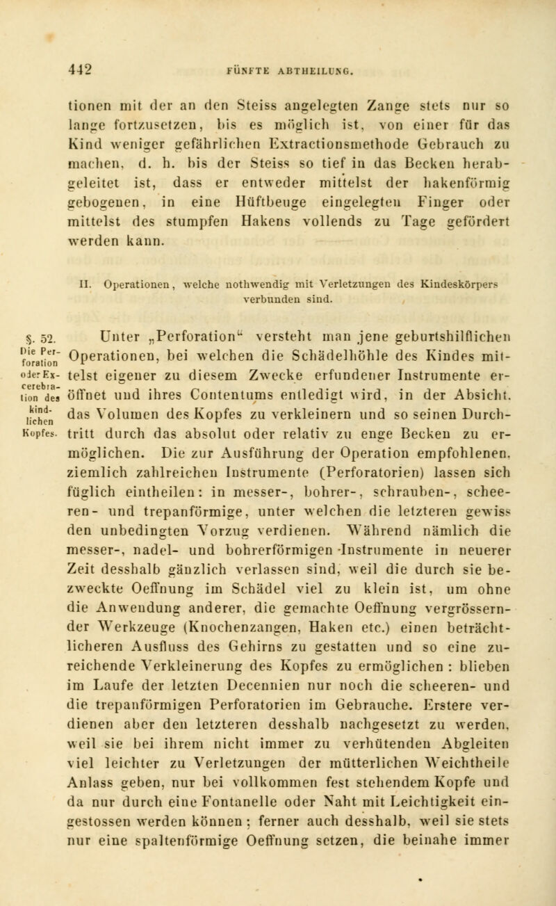 tionen mit der an den Steiss angelegten Zange stets nur so lange fortzusetzen, bis es möglich ist, von einer für das Kind weniger gefährlichen Extractionsmethode Gebrauch zu machen, d. h. bis der Steiss so tief in das Becken herab- geleitet ist, dass er entweder mittelst der hakenförmig gebogenen, in eine Hüftbeuge eingelegten Finger oder mittelst des stumpfen Hakens vollends zu Tage gefördert werden kann. II. Operationen, -welche nothwendig mit Verletzungen des Kindeskörpers verbunden sind. §. 52. Unter „Perforation1* versteht man jene geburtshilflichen ine Per- Operationen, bei welchen die Schädelhöhle des Kindes mit- oderEx- telst eigener zu diesem Zwecke erfundener Instrumente er- tion del öffnet und ihres Contentums entledigt wird, in der Absicht. ,!i,Id* das Volumen des Kopfes zu verkleinern und so seinen Durch- licnen r Kopfes, tritt durch das absolut oder relativ zu enge Becken zu er- möglichen. Die zur Ausführung der Operation empfohlenen, ziemlich zahlreichen Instrumente (Perforatorien) lassen sich füglich eintheilen: in messer-, bohrer-, schrauben-, schee- ren- und trepanförmige, unter welchen die letzteren gewis> den unbedingten Vorzug verdienen. Während nämlich die messer-, nadel- und bohrerförmigen -Instrumente in neuerer Zeit desshalb gänzlich verlassen sind, weil die durch sie be- zweckte OefTnung im Schädel viel zu klein ist, um ohne die Anwendung anderer, die gemachte OefTnung vergrössern- der Werkzeuge (Knochenzangen, Haken etc.) einen beträcht- licheren Ausfluss des Gehirns zu gestatten und so eine zu- reichende Verkleinerung des Kopfes zu ermöglichen : blieben im Laufe der letzten Decennien nur noch die scheeren- und die trepanförmigen Perforatorien im Gebrauche. Erstere ver- dienen aber den letzteren desshalb nachgesetzt zu werden, weil sie bei ihrem nicht immer zu verhütenden Abgleiten viel leichter zu Verletzungen der mütterlichen Weichtheile Anlass geben, nur bei vollkommen fest stehendem Kopfe und da nur durch eine Fontanelle oder Naht mit Leichtigkeit ein- gestossen werden können: ferner auch desshalb, weil sie stets nur eine spaltenförmige OefTnung setzen, die beinahe immer