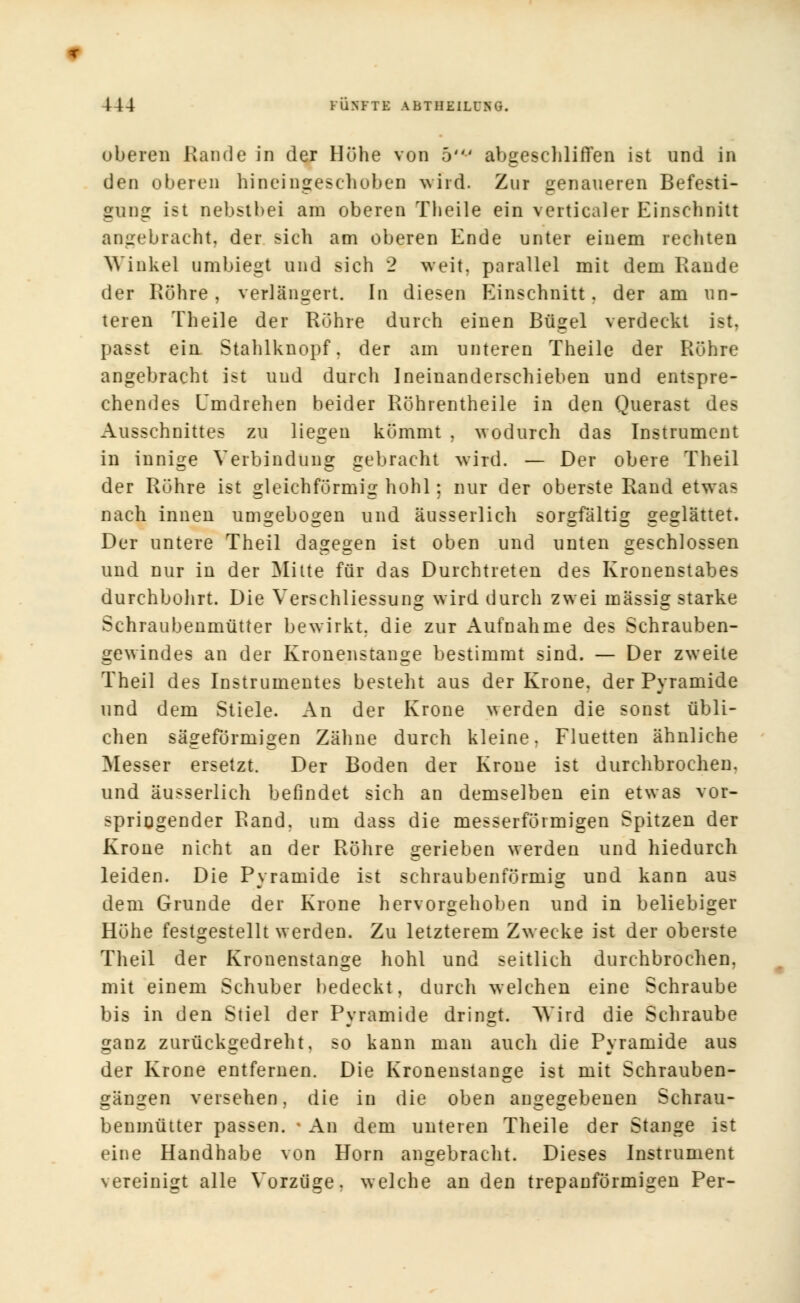 oberen Rande in der Höhe von 5' abgeschliffen ist und in den oberen hineingeschoben wfrd. Zur genaueren Befesti- gung ist nebstbei am oberen Theile ein verticaler Einschnitt angebracht, der sich am oberen Ende unter einem rechten Winkel umbiegt und sich 2 weit, parallel mit dem Rande der Röhre, verlängert. In diesen Einschnitt, der am un- teren Theile der Rohre durch einen Bügel verdeckt ist, passt ein Stahlknopf, der am unteren Theile der Röhre angebracht ist und durch Ineinanderschieben und entspre- chendes Umdrehen beider Röhrentheile in den Querast des Ausschnittes zu liegen kömmt . wodurch das Instrument in innige Verbindung gebracht wird. — Der obere Theil der Röhre ist gleichförmig hohl; nur der oberste Rand etwas nach innen umgebogen und äusserlich sorgfältig geglättet. Der untere Theil dagegen ist oben und unten geschlossen und nur in der Mitte für das Durchtreten des Kronenstabes durchbohrt. Die Verschliessung wird durch zwei massig starke Schraubenmütter bewirkt, die zur Aufnahme des Schrauben- gewindes an der Kronenstange bestimmt sind. — Der zweite Theil des Instrumentes besteht aus der Krone, der Pyramide und dem Stiele. An der Krone werden die sonst übli- chen sägeförmigen Zähne durch kleine. Fluetten ähnliche Messer ersetzt. Der Boden der Krone ist durchbrochen, und äusserlich befindet sich an demselben ein etwas vor- springender Rand, um dass die messerföimigen Spitzen der Krone nicht an der Röhre gerieben werden und hiedurch leiden. Die Pyramide ist schraubenförmig und kann aus dem Grunde der Krone hervorgehoben und in beliebiger Höhe festgestellt werden. Zu letzterem Zwecke ist der oberste Theil der Kronenstange hohl und seitlich durchbrochen, mit einem Schuber bedeckt, durch welchen eine Schraube bis in den Stiel der Pyramide dringt. ^SVird die Schraube ganz zurückgedreht, so kann man auch die Pyramide aus der Krone entfernen. Die Kronenstange ist mit Schrauben- gängen versehen, die in die oben angegebenen Schrau- benmütter passen. ■ An dem unteren Theile der Stange ist eine Handhabe von Hörn angebracht. Dieses Instrument vereinigt alle Vorzüge, welche an den trepanförmigen Per-