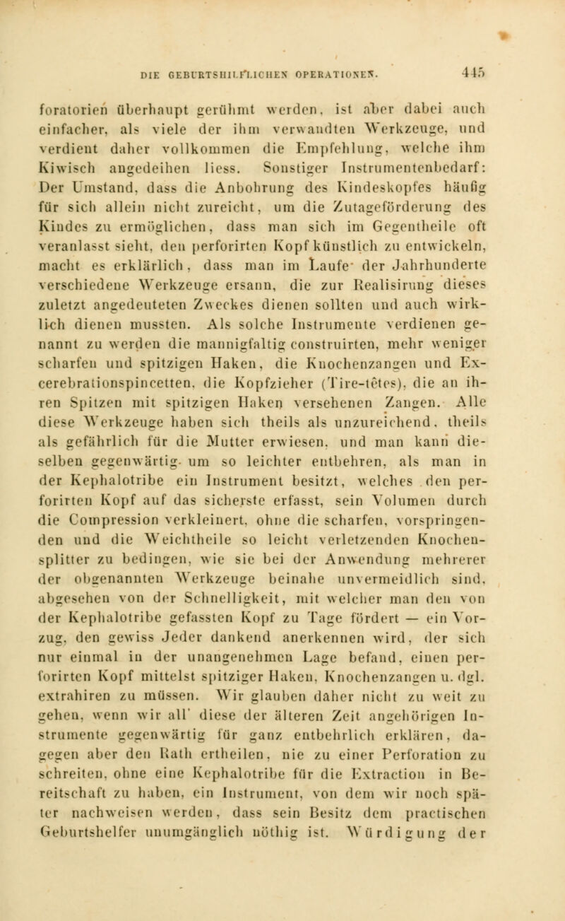 foratorieu überhaupt gerühmt werden, ist aber dabei auch einfacher, als viele der ihm verwandten Werkzeuge, und verdient daher vollkommen die Empfehlung, welche ihm Kiwiseh angedeihen liess. Bonstiger [nstrumentenbedarf: Der Umstand, dass die Anbohrung des Kindeskopfes häufig für sich allein nicht zureicht, um die Zutageförderung des Kindes zu ermöglichen, dass man sich im Gegcntheilc oft veranlasst sieht, den perforirten Kopf künstlieh zu entwickeln, macht es erklärlich . dass man im Laufe der Jahrhunderte verschiedene Werkzeuge ersann, die zur Realisirung dieses zuletzt angedeuteten Zweckes dienen sollten und auch wirk- lieh dienen mussten. Als solche Instrumente verdienen ge- nannt zu werden die mannigfaltig construirten, mehr wenigei scharfen und spitzigen Haken, die Knochenzangen und Ex- cerebrationspincetten. die Kopfzieher (Tire-tetes). die an ih- ren Spitzen mit spitzigen Ilaken versehenen Zangen. Alle diese Werkzeuge haben sieh theils als unzureichend, theils als gefährlich für die Mutter erwiesen, und man kann die- selben gegenwärtig, um so leichter entbehren, als man in der Kephalotribe ein Instrument besitzt, welches den per- forirten Kopf auf das sicherste erfasst, sein Volumen durch die Compression verkleinert, ohne die scharfen, vorspringen- den und die Weichtheile so leicht verletzenden Knochen- splitter zu bedingen, wie sie bei der Anwendung mehrerei der obgenannten Werkzeuge beinahe unvermeidlich sind. abgesehen von der Schnelligkeit, mit welcher man den von der Kephalotribe gefassten Kopf zu Tage fördert — ein Vor- zug, den gewiss Jeder dankend anerkennen wird, der sieh nur einmal in der unangenehmen Lage befand, einen per- forirten Kopf mittelst spitziger Haken. Knochenzangenu.dgl. extrahiren zu müssen. Wir glauben daher nicht zu weit zu gehen, wenn wir all' diese der älteren Zeit an gehörigen In- Btrnmente gegenwärtig für ganz entbehrlich erklären, da- 3 _■ n alter den Uath ertlieilen. nie zu einer Perforation zu schreiten, ohne eine Kephalotribe für die Extr&ctiou in He- reitschaft zu haben, ein Instrument, von dem wir noch Bpä- ter nachweisen werden, dass sein Besitz dem practischen Geburtshelfer unumgänglich uöthig ist Würdigung der